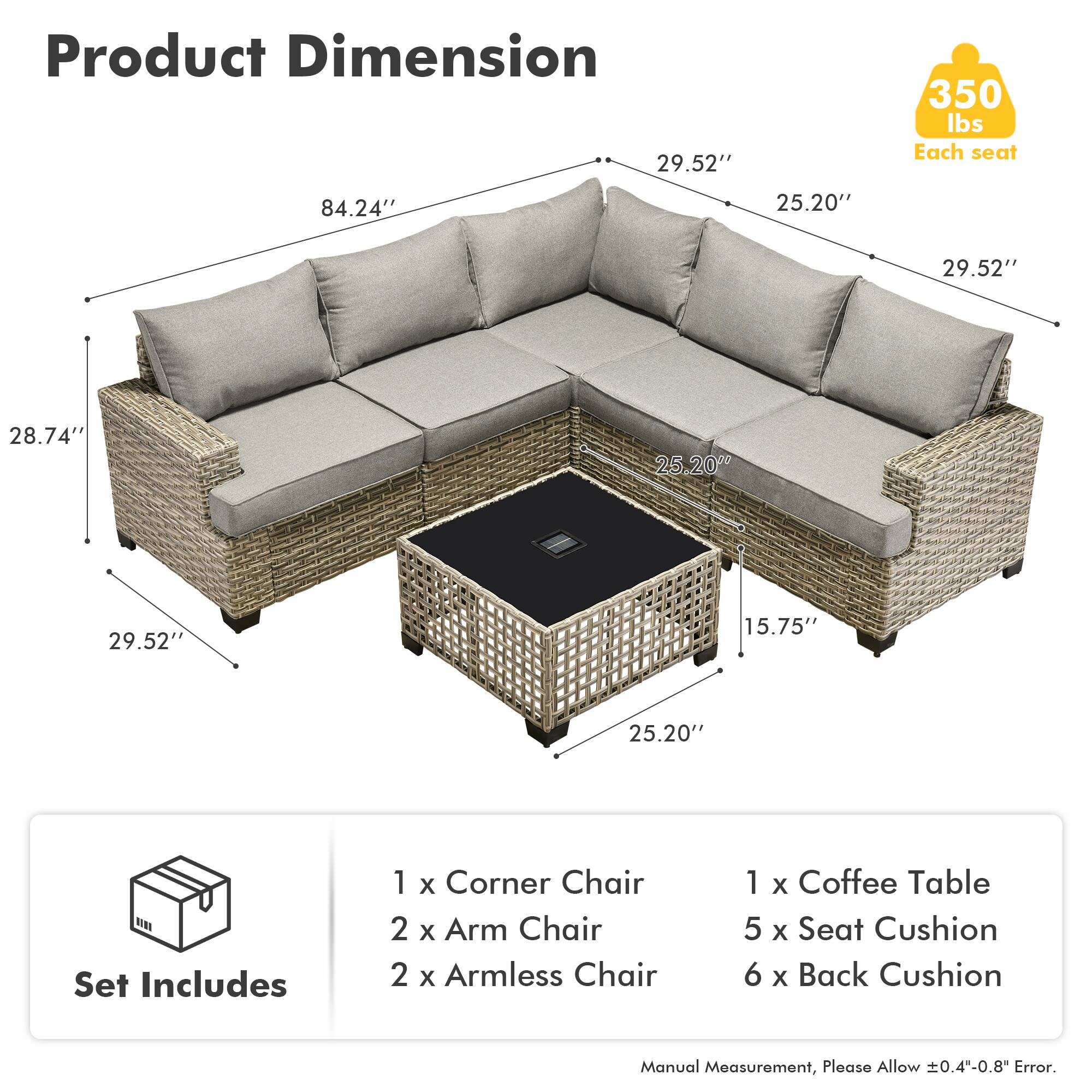 Product Dimension  
350 lbs Each seat  

84.24"  
29.52"  
25.20"  
28.74"  
15.75"  
25.20"  

Set Includes  
1 x Corner Chair  
2 x Arm Chair  
2 x Armless Chair  
1 x Coffee Table  
5 x Seat Cushion  
6 x Back Cushion  

Manual Measurement, Please Allow ±0.4"-0.8" Error.
