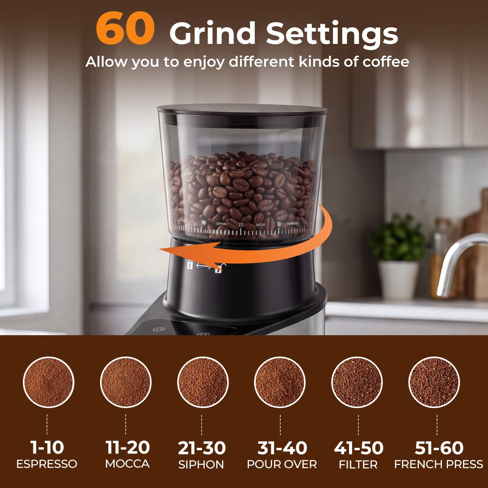 60 Grind Settings  
Allow you to enjoy different kinds of coffee

1-10 ESPRESSO  
11-20 MOCCA  
21-30 SIPHON  
31-40 POUR OVER  
41-50 FILTER  
51-60 FRENCH PRESS