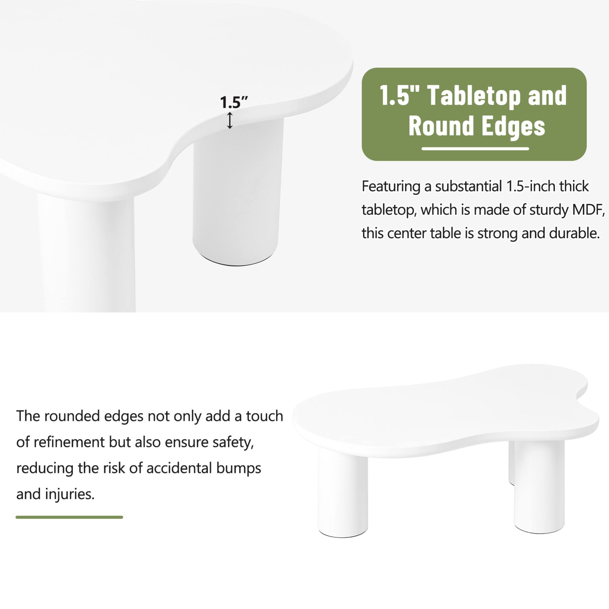 1.5" Tabletop and Round Edges

Featuring a substantial 1.5-inch thick tabletop, which is made of sturdy MDF, this center table is strong and durable.

The rounded edges not only add a touch of refinement but also ensure safety, reducing the risk of accidental bumps and injuries.