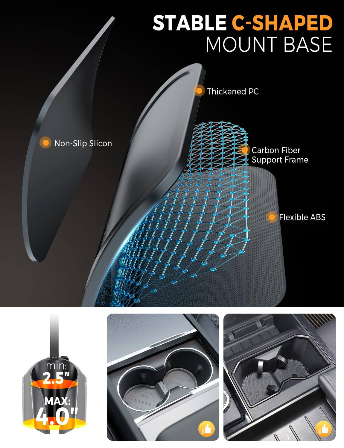 STABLE C-SHAPED MOUNT BASE

- Thickened PC
- Non-Slip Silicon
- Carbon Fiber Support Frame
- Flexible ABS

min: 2.5"
MAX: 4.0"