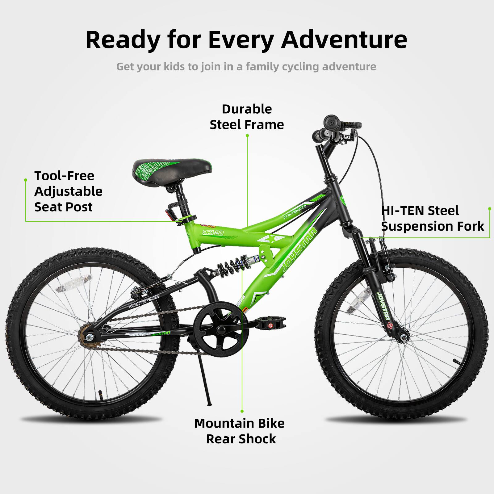 Ready for Every Adventure  
Get your kids to join in a family cycling adventure  

- Durable Steel Frame  
- Tool-Free Adjustable Seat Post  
- HI-TEN Steel Suspension Fork  
- Mountain Bike Rear Shock