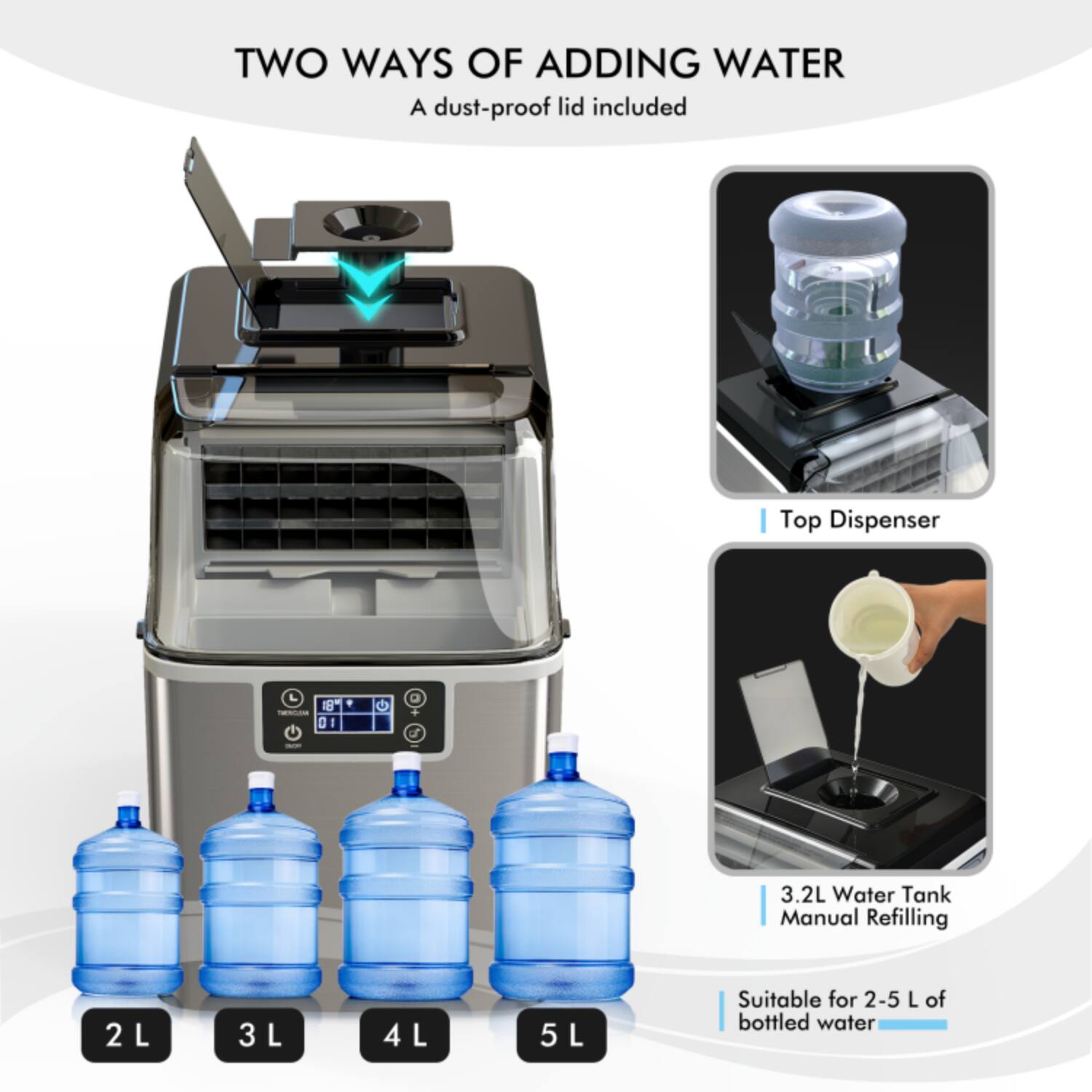 TWO WAYS OF ADDING WATER  
A dust-proof lid included  

Top Dispenser  

3.2L Water Tank  
Manual Refilling  

Suitable for 2-5 L of bottled water