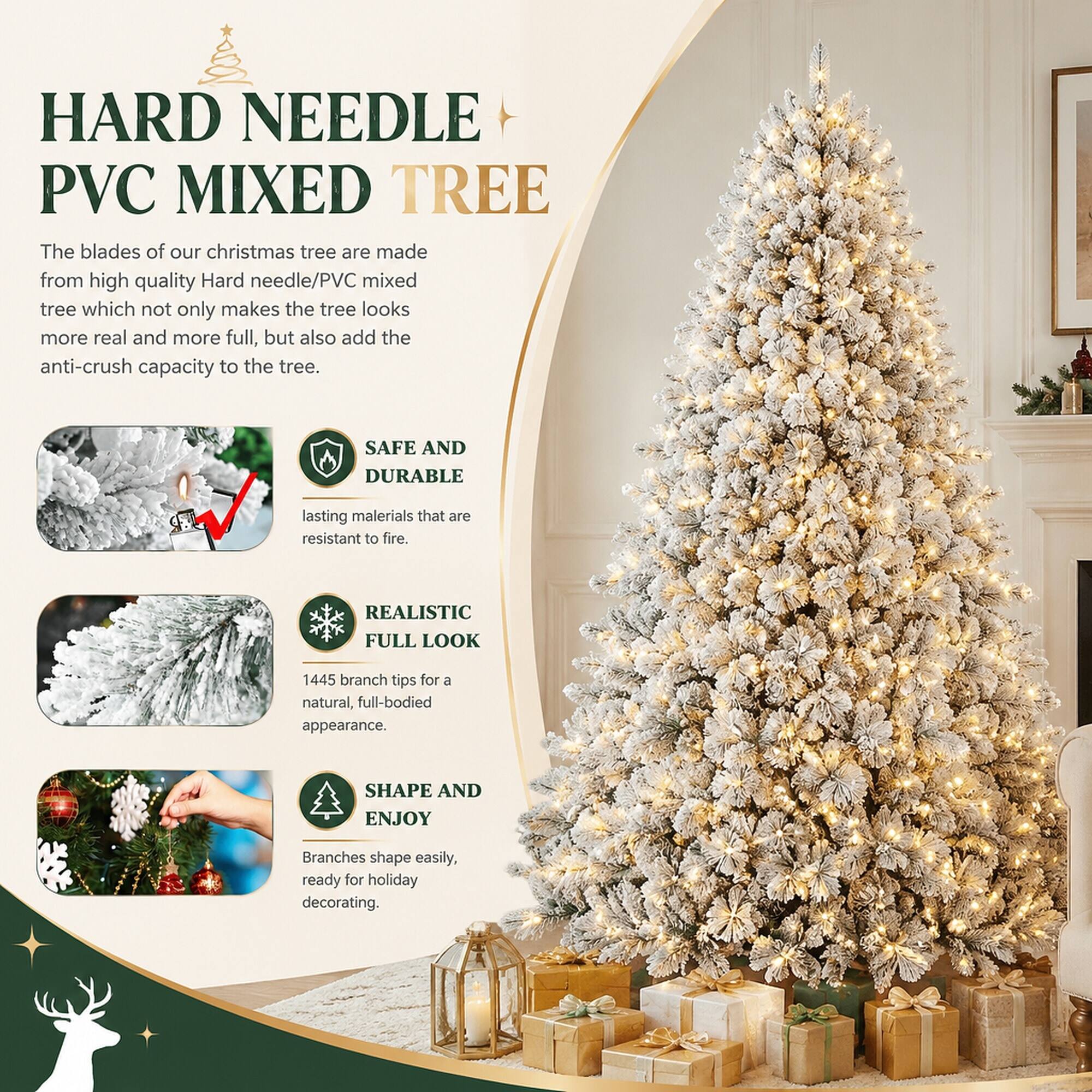 HARD NEEDLE PVC MIXED TREE

The blades of our christmas tree are made from high quality Hard needle/PVC mixed tree which not only makes the tree looks more real and more full, but also add the anti-crush capacity to the tree.

SAFE AND DURABLE
lasting materials that are resistant to fire.

REALISTIC FULL LOOK
1445 branch tips for a natural, full-bodied appearance.

SHAPE AND ENJOY
Branches shape easily, ready for holiday decorating.