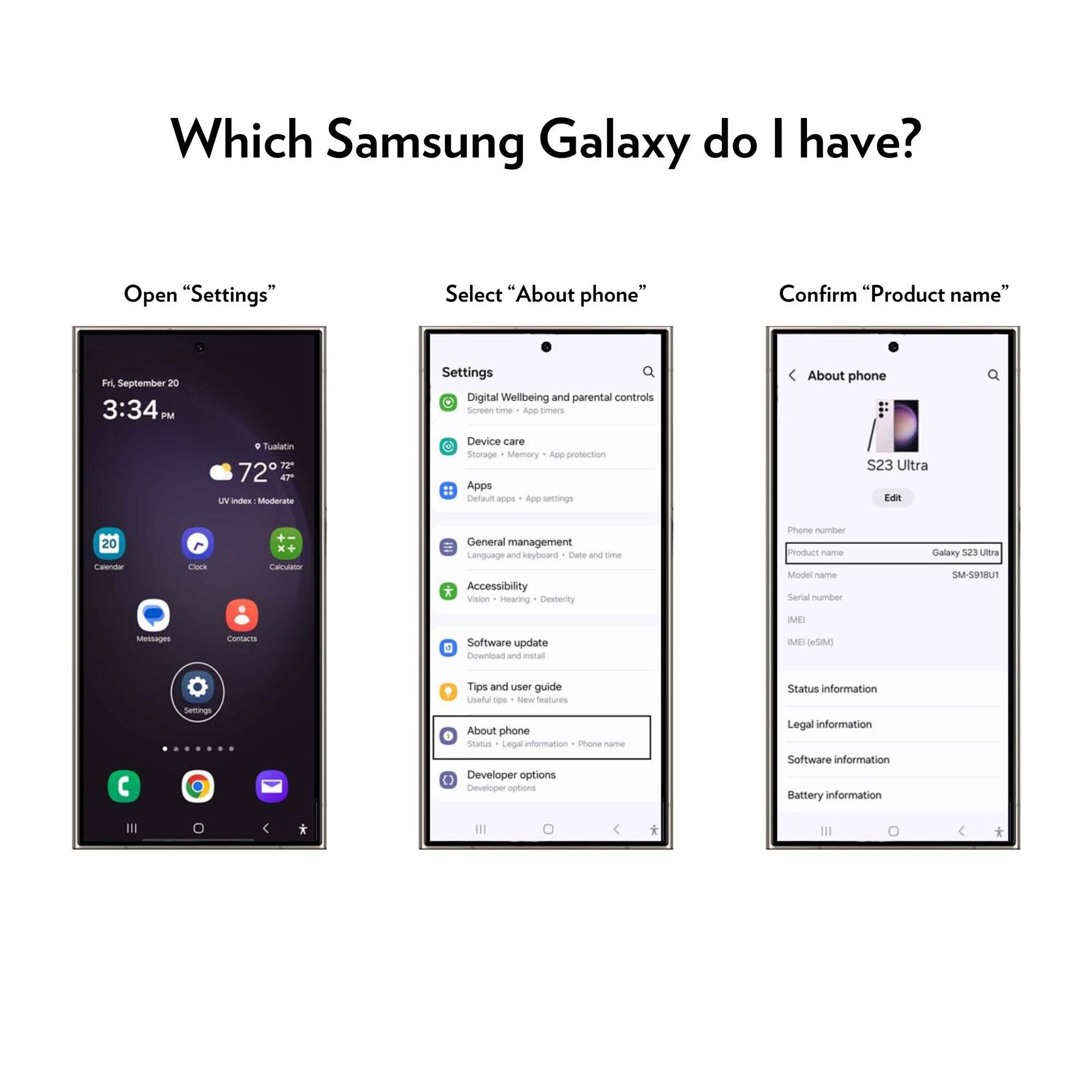 Which Samsung Galaxy do I have?

Open "Settings"
Select "About phone"
Confirm "Product name"

Fri, September 20 3:34PM

Settings
Digital Wellbeing and parental controls
Screen time
App timers
About phone
C Tualatin 72TZ 47 UV index Moderate
Device care
Storage
Memory
App protection
Apps
Default apps
App settings
S23 Ultra Edit
20 Calendar
Clock
+- x+ Calculator
General management
Language and keyboard
Date and time
Accessibility
Vision
Hearing
Dexterity
Phone number
Product name
Model name
Serial number
Galaxy S23 Ultra
SM-5918U1
MB
Messages
Contacts
Software update
Download and install
MEI (eSIM)
Settings
Tips and user guide
Useful tips
New features
About phone
Status
Legal information
Phone name
Developer options
Developer options
Status information
Legal information
Software information
Battery information