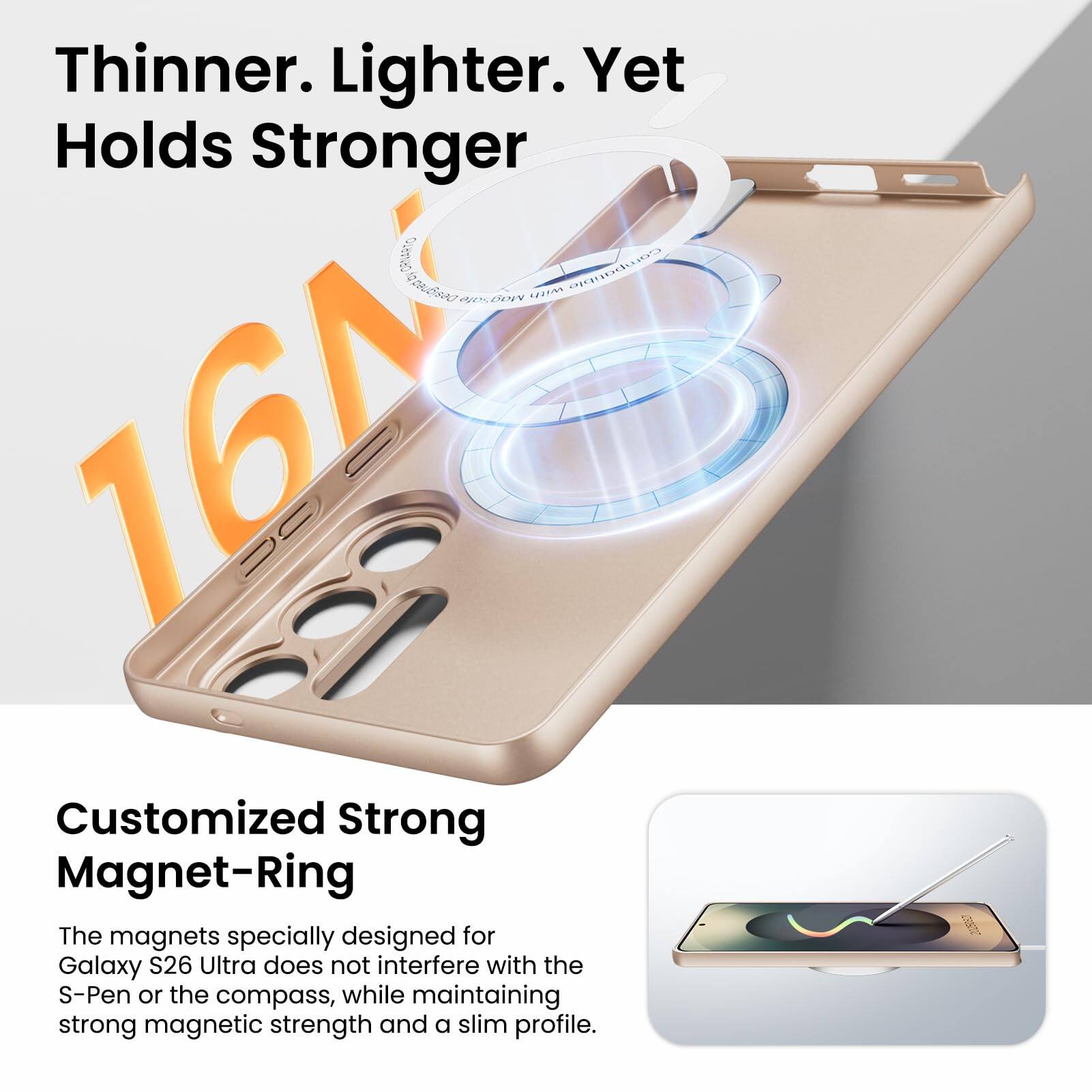 Thinner. Lighter. Yet Holds Stronger

Customized Strong Magnet-Ring

The magnets specially designed for Galaxy S26 Ultra do not interfere with the S-Pen or the compass, while maintaining strong magnetic strength and a slim profile.