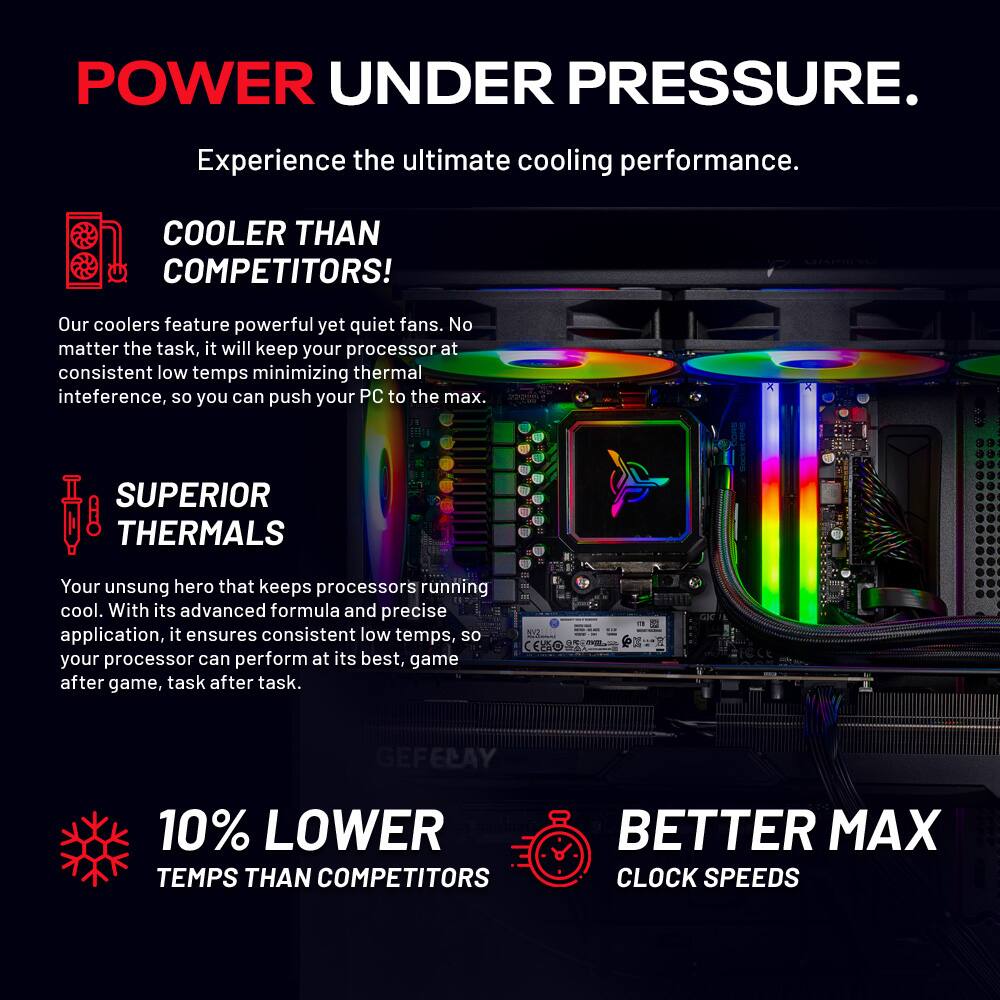 POWER UNDER PRESSURE.  
Experience the ultimate cooling performance.  

COOLER THAN COMPETITORS!  
Our coolers feature powerful yet quiet fans. No matter the task, it will keep your processor at consistent low temps minimizing thermal interference, so you can push your PC to the max.  

SUPERIOR THERMALS  
Your unsung hero that keeps processors running cool. With its advanced formula and precise application, it ensures consistent low temps, so your processor can perform at its best, game after game, task after task.  

10% LOWER TEMPS THAN COMPETITORS  
BETTER MAX CLOCK SPEEDS