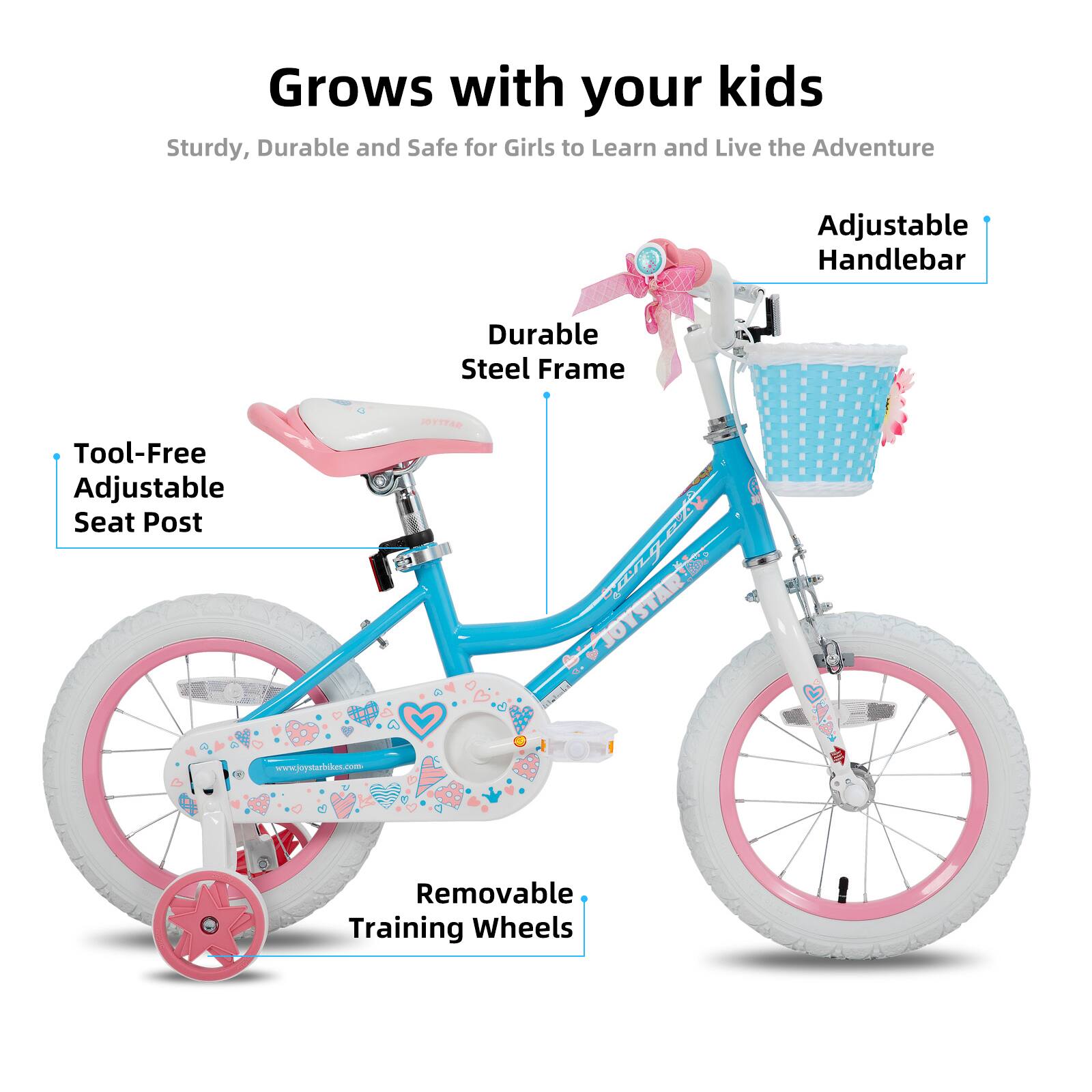 Grows with your kids

Sturdy, Durable and Safe for Girls to Learn and Live the Adventure

- Adjustable Handlebar
- Durable Steel Frame
- Tool-Free Adjustable Seat Post
- Removable Training Wheels

www.joystarbhm.com