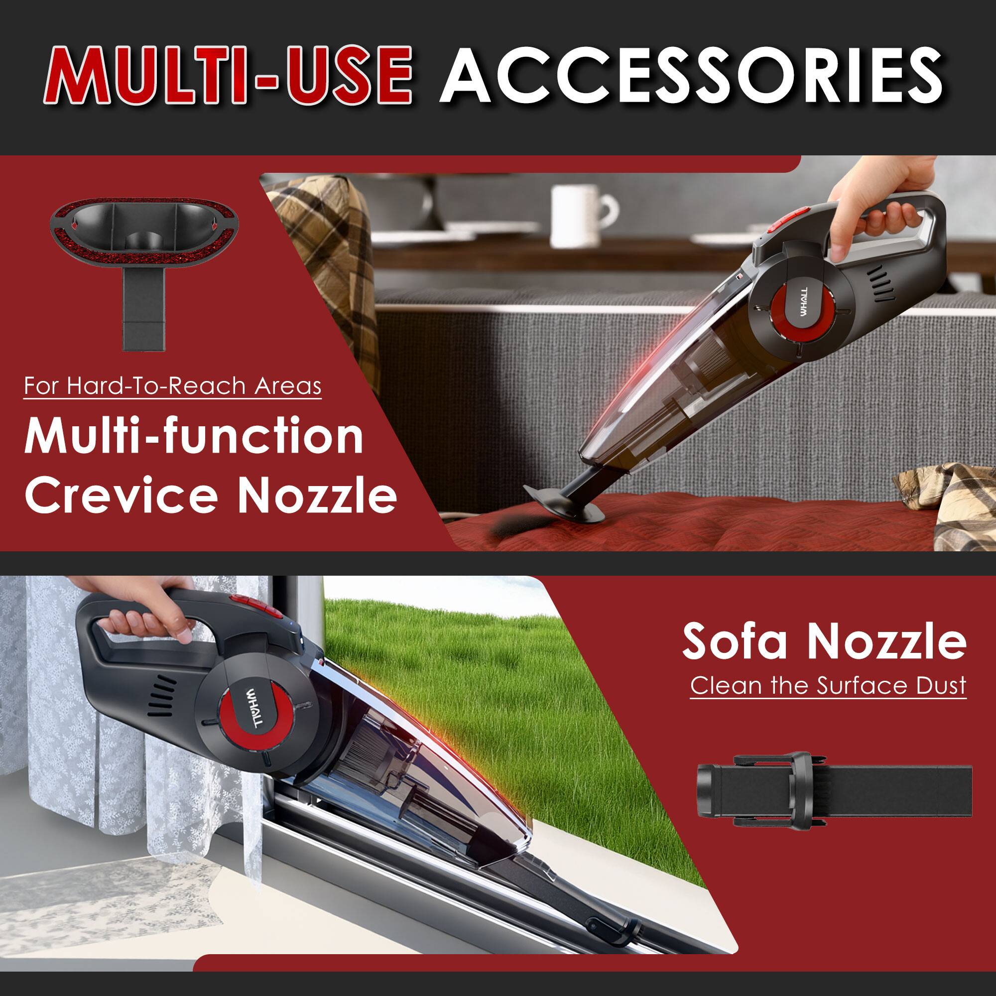 MULTI-USE ACCESSORIES

For Hard-To-Reach Areas
Multi-function Crevice Nozzle

Sofa Nozzle
Clean the Surface Dust