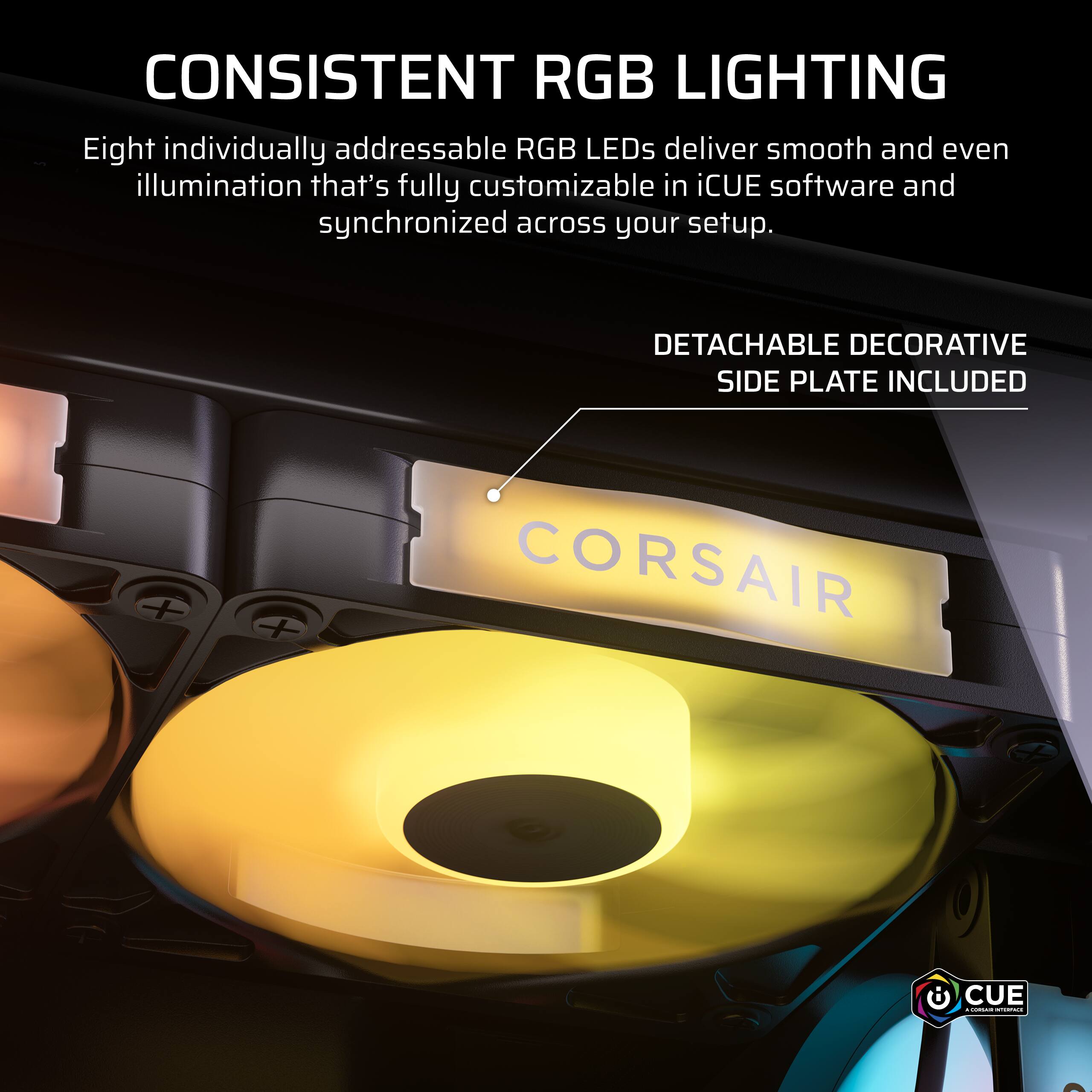 CONSISTENT RGB LIGHTING  
Eight individually addressable RGB LEDs deliver smooth and even illumination that's fully customizable in iCUE software and synchronized across your setup.  

DETACHABLE DECORATIVE SIDE PLATE INCLUDED  

CORSAIR  
CUE - CORSAIR INTERFACE