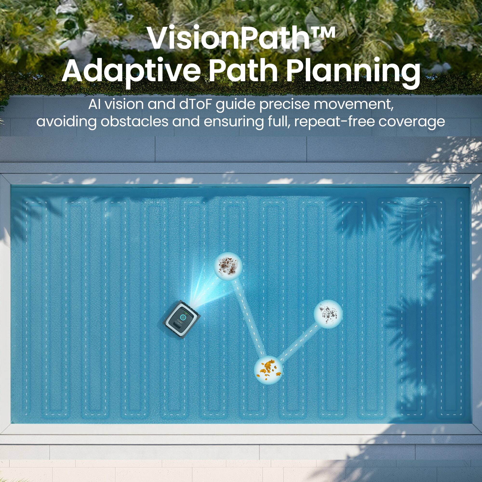 VisionPath™ Adaptive Path Planning  
AI vision and dToF guide precise movement, avoiding obstacles and ensuring full, repeat-free coverage