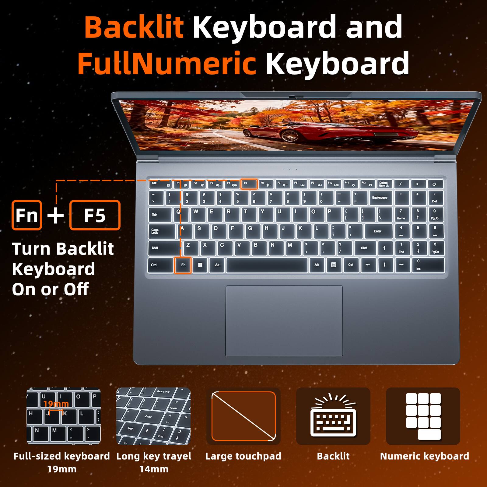 Backlit Keyboard and FullNumeric Keyboard

Fn + F5 Turn Backlit Keyboard On or Off

Full-sized keyboard 19mm

Long key travel 14mm

Large touchpad

Backlit

Numeric keyboard