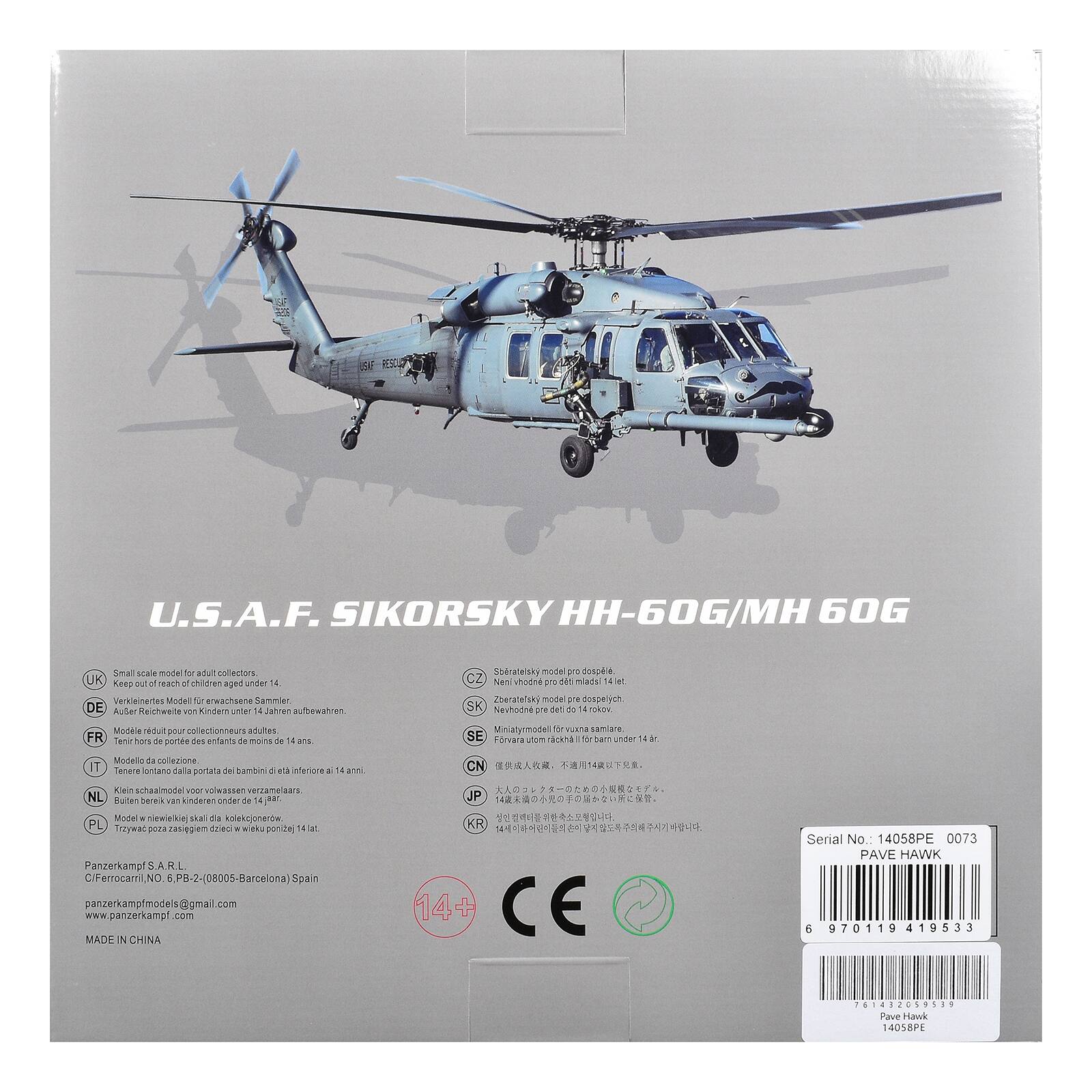 U.S.A.F. SIKORSKY HH-60G/MH 60G

Small scale model for adult collectors

UK: Keep out of reach of children aged under 14
DE: Verkehrliche Modelle von Kindern unter 14 Jahren aufbewahren
FR: Modèle réduit pour collectionneurs adultes
IT: Modello da collezione
NL: Klein schaalmodel voor volwassen verzamelers
PL: Trzypak poza zasięgiem dzieci w wieku ponizej 14 lat

Panzerkampf S.R.L.
CIF: Ferrocarril No. 6, PB-2-(08005-Barcelona) Spain
panzerkampf/models@gmail.com
www.panzerkampf.com

MADE IN CHINA

Serial No.: 14058PE 0073
PAVE HAWK

14+