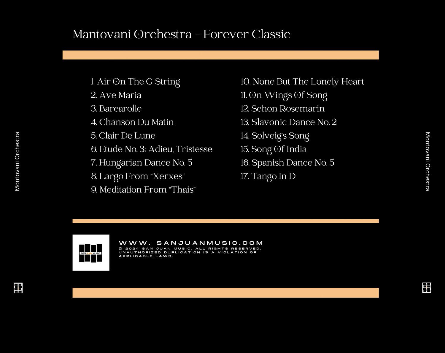 Mantovani Orchestra - Forever Classic

1. Air On The G String  
2. Ave Maria  
3. Barcarolle  
4. Chanson Du Matin  
5. Clair De Lune  
6. Etude No. 3: Adieu, Tristesse  
7. Hungarian Dance No. 5  
8. Largo From "Xerxes"  
9. Meditation From "Thaïs"  
10. None But The Lonely Heart  
11. On Wings Of Song  
12. Schön Rosemarin  
13. Slavonic Dance No. 2  
14. Solveig's Song  
15. Song Of India  
16. Spanish Dance No. 5  
17. Tango In D  

Mantovani Orchestra  
ENCMO  
www.SANJUANMUSIC.COM  
2004 SAN JUAN MUSIC ALL RIGHTS RESERVED. UNAUTHORIZED DUPLICATION IS A VIOLATION OF APPLICABLE LAWS.