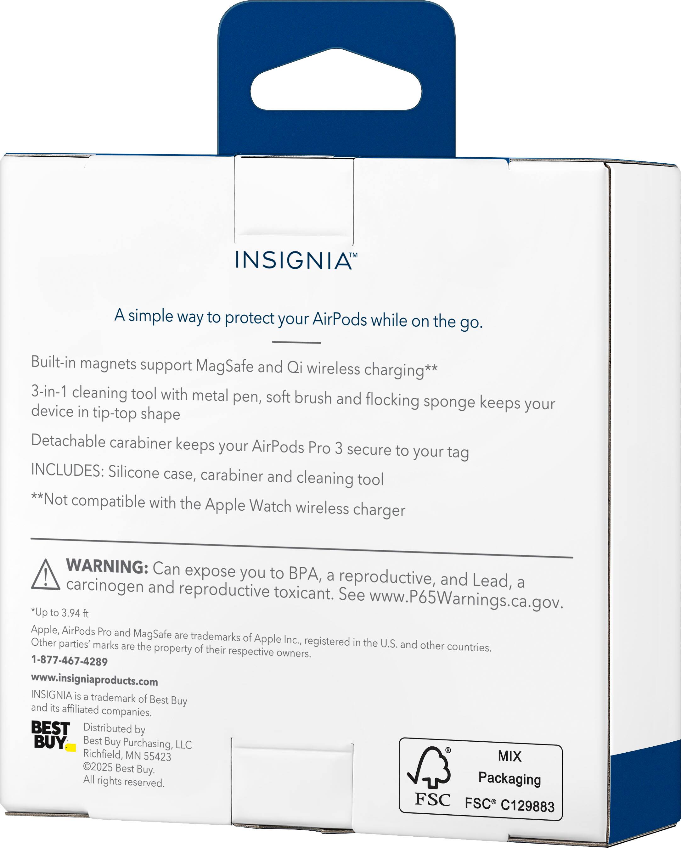 INSIGNIA™

A simple way to protect your AirPods while on the go.

Built-in magnets support MagSafe and Qi wireless charging**  
3-in-1 cleaning tool with metal pen, soft brush, and flocking sponge keeps your device in tip-top shape  
Detachable carabiner keeps your AirPods Pro 3 secure to your tag

INCLUDES: Silicone case, carabiner, and cleaning tool  
**Not compatible with the Apple Watch wireless charger

WARNING: Can expose you to BPA, a reproductive, and Lead, a carcinogen and reproductive toxicant. See www.P65Warnings.ca.gov.

*Up to 3.94 ft

Apple, AirPods Pro and MagSafe are trademarks of Apple Inc., registered in the U.S. and other countries. Other parties' marks are the property of their respective owners.

1-877-467-4289  
www.insigniaproducts.com

INSIGNIA is a trademark of Best Buy and its affiliated companies.

BEST BUY  
Distributed by Best Buy Purchasing, LLC  
Richfield, MN 55423  
©2025 Best Buy. All rights reserved.

MIX Packaging  
F