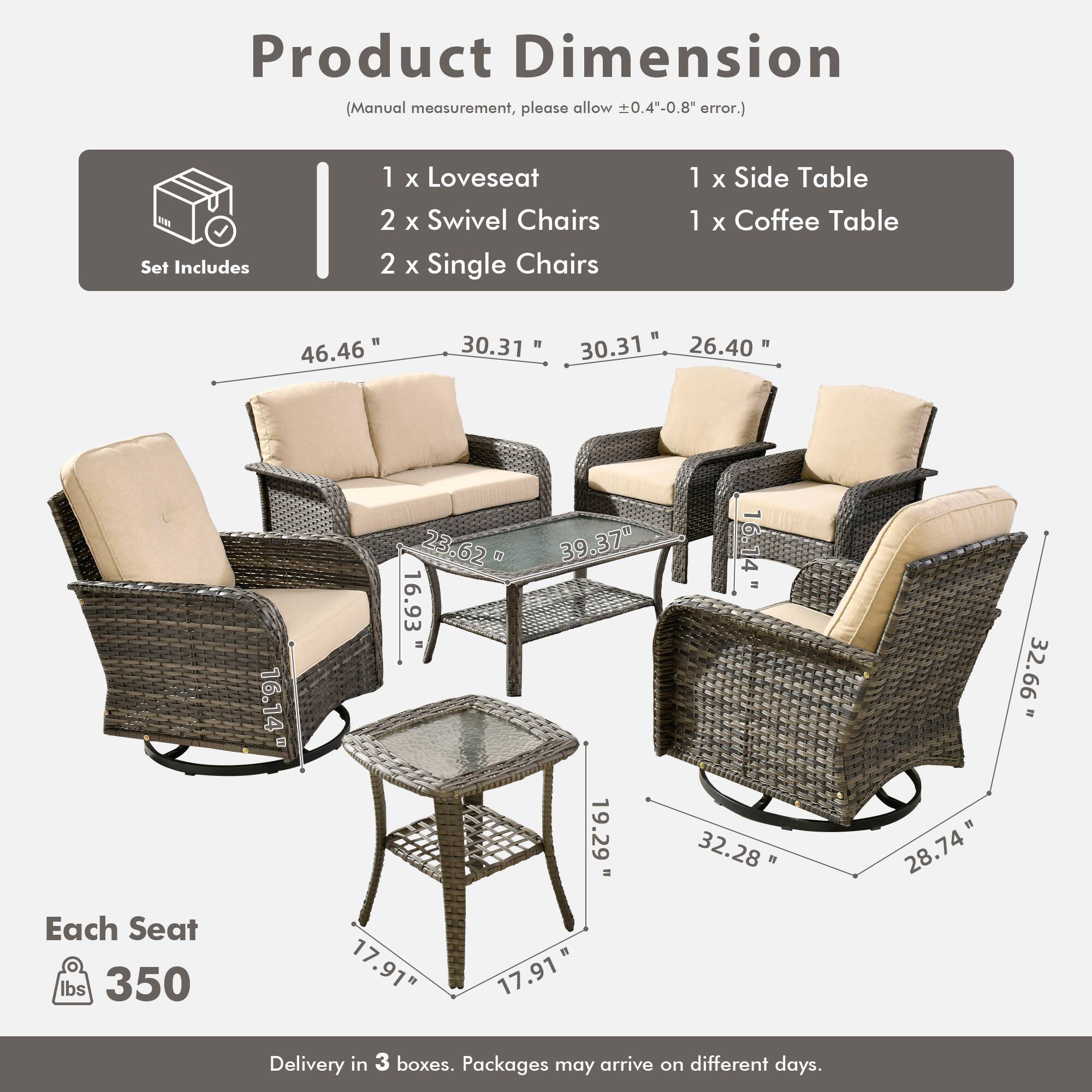 Product Dimension  
(Manual measurement, please allow ±0.4"-0.8" error.)

Set Includes  
1 x Loveseat  
2 x Swivel Chairs  
2 x Single Chairs  
1 x Side Table  
1 x Coffee Table  

Dimensions:  
- Loveseat: 46.46" W x 30.31" D x 30.31" H  
- Swivel Chairs: 30.31" W x 26.40" D x 32.66" H  
- Single Chairs: 30.31" W x 26.40" D x 32.28" H  
- Side Table: 16.14" W x 16.93" D x 19.29" H  
- Coffee Table: 17.91" W x 17.91" D x 1" H  

Each Seat: 350 lbs  

Delivery in 3 boxes. Packages may arrive on different days.