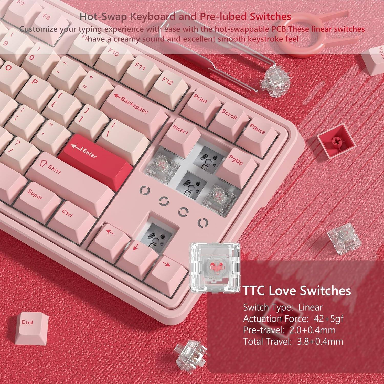 Hot-Swap Keyboard and Pre-lubed Switches

Customize your typing experience with ease with the hot-swappable PCB. These linear switches have a creamy sound and excellent smooth keystroke feel.

TTC Love Switches

Switch Type: Linear  
Actuation Force: 42+5gf  
Pre-travel: 2.0+0.4mm  
Total Travel: 3.8+0.4mm