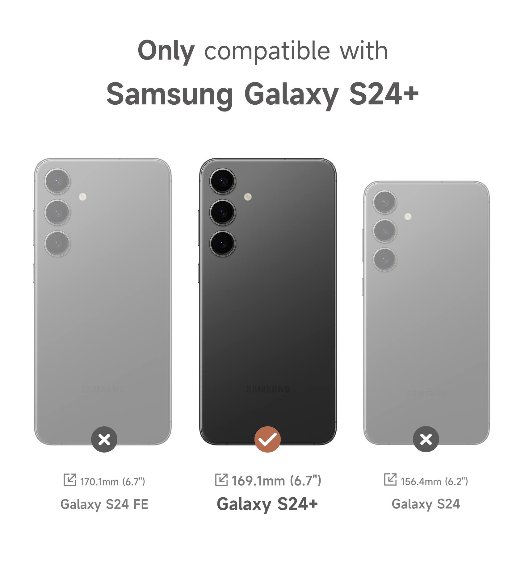 Only compatible with Samsung Galaxy S24+  
SAMSUNG  
170.1mm (6.7") Galaxy S24 FE  
169.1mm (6.7") Galaxy S24+  
156.4mm (6.2") Galaxy S24