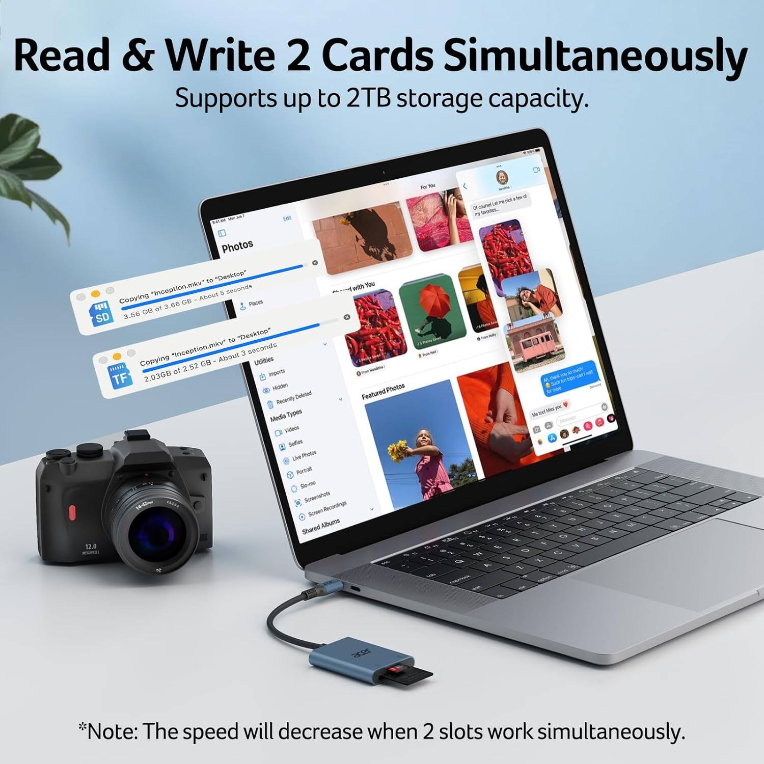 Read & Write 2 Cards Simultaneously  
Supports up to 2TB storage capacity.

- Photos  
  "inception.mkv" to "Desktop"  
  3.66 GB of 3.66 GB - About 5 seconds

- "inception.mkv" to "Desktop"  
  2.036 GB of 2.52 GB - About 3 seconds

*Note: The speed will decrease when 2 slots work simultaneously.