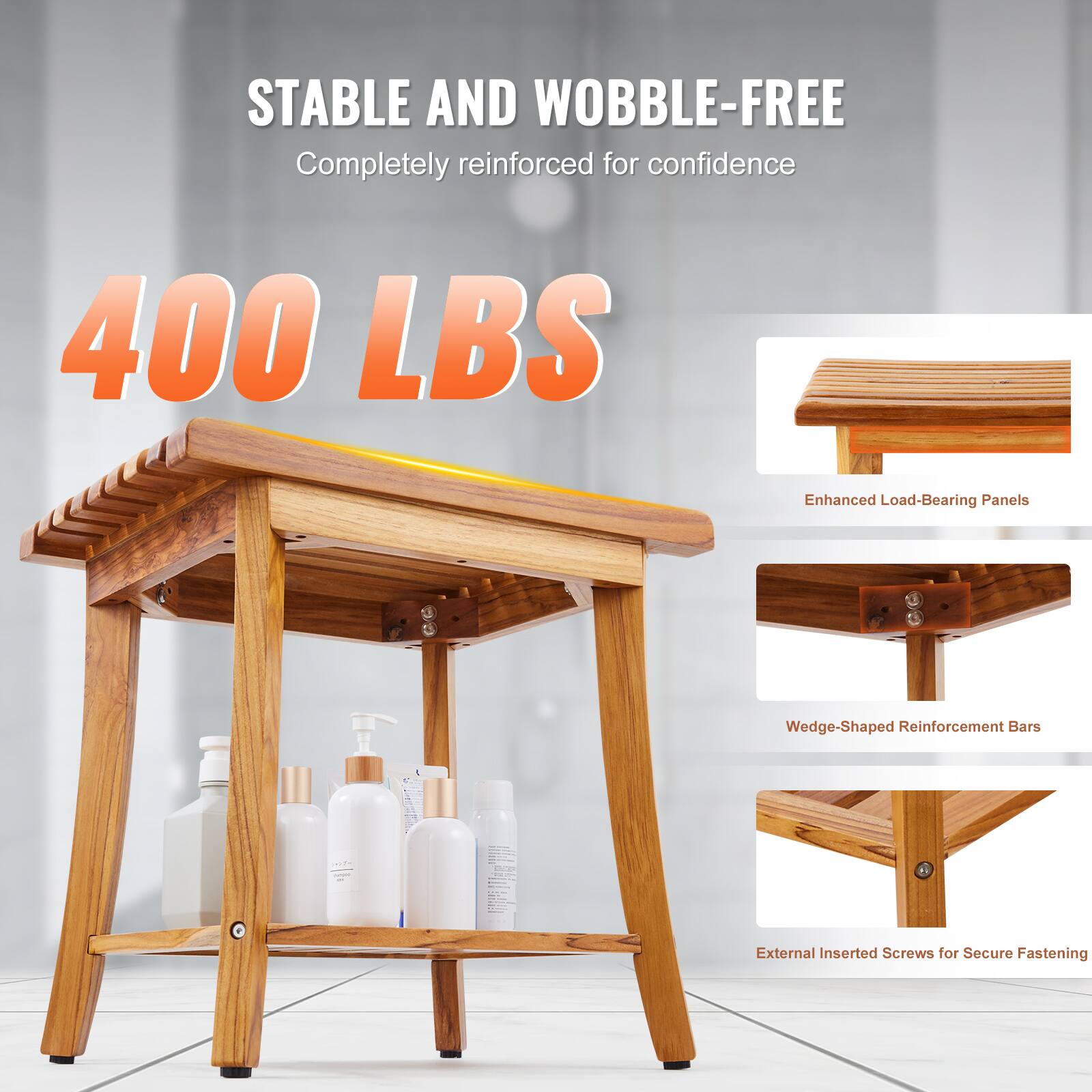 STABLE AND WOBBLE-FREE  
Completely reinforced for confidence  

400 LBS  

Enhanced Load-Bearing Panels  
Wedge-Shaped Reinforcement Bars  
External Inserted Screws for Secure Fastening