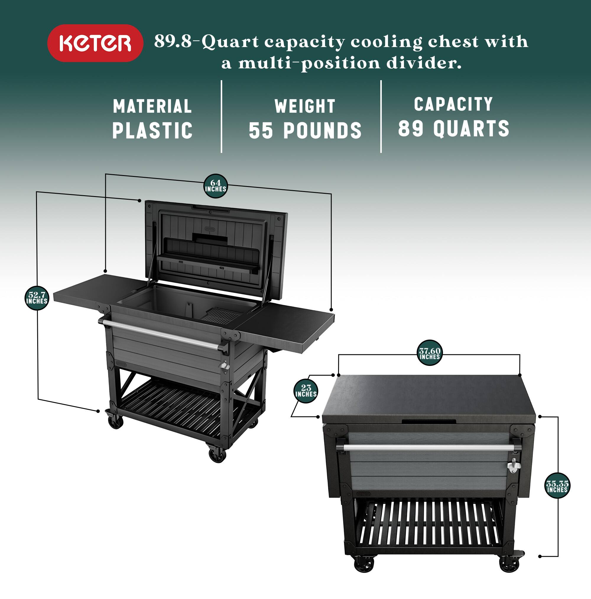 KETER 89.8-Quart capacity cooling chest with a multi-position divider.

MATERIAL: PLASTIC  
WEIGHT: 55 POUNDS  
CAPACITY: 89 QUARTS  

DIMENSIONS:  
- 64 INCHES (HEIGHT)  
- 52.7 INCHES (WIDTH)  
- 37.60 INCHES (DEPTH)  
- 23 INCHES (WIDTH)  
- 30.35 INCHES (DEPTH)