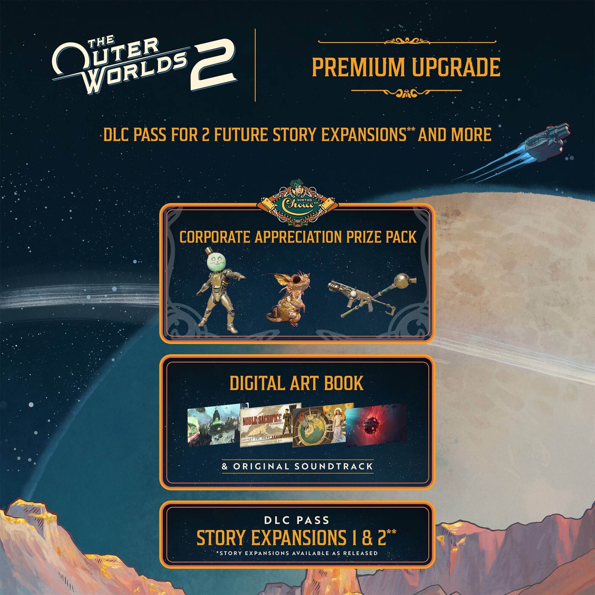 **THE OUTER WORLDS 2**

**PREMIUM UPGRADE**

- DLC PASS FOR 2 FUTURE STORY EXPANSIONS* AND MORE

**CORPORATE APPRECIATION PRIZE PACK**

**DIGITAL ART BOOK**

& ORIGINAL SOUNDTRACK

**DLC PASS STORY EXPANSIONS 1 & 2**  
*STORY EXPANSIONS AVAILABLE AS RELEASED*