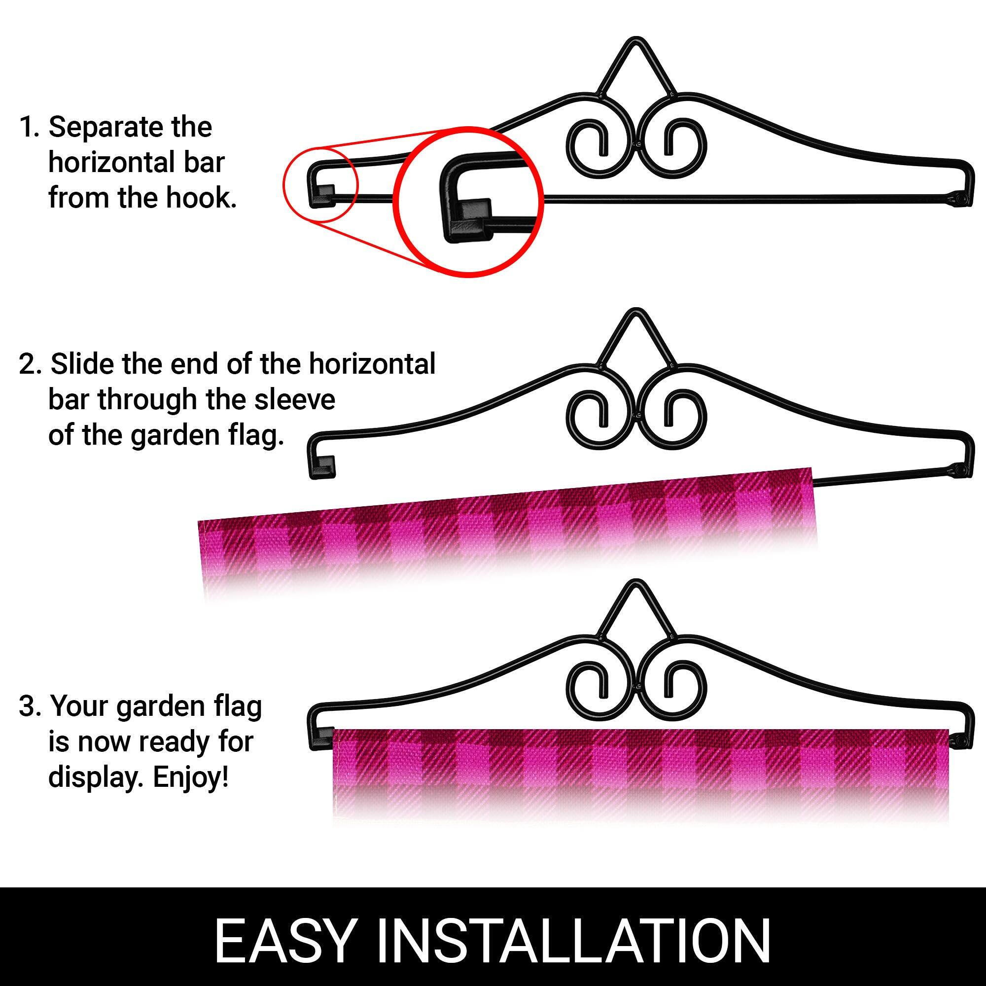 1. Separate the horizontal bar from the hook.  
2. Slide the end of the horizontal bar through the sleeve of the garden flag.  
3. Your garden flag is now ready for display. Enjoy!  

EASY INSTALLATION