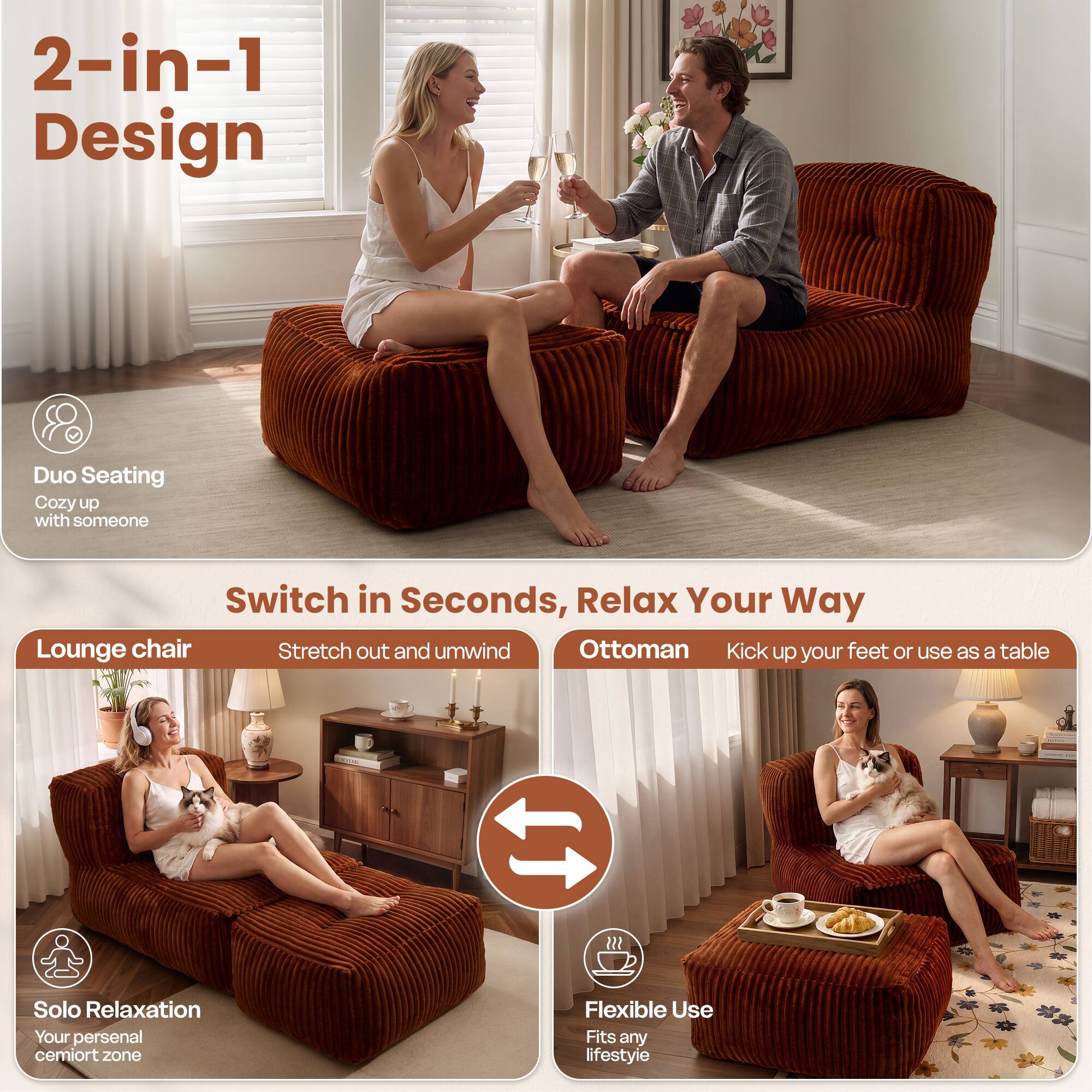 2-in-1 Design  
Duo Seating  
Cozy up with someone  

Switch in Seconds, Relax Your Way  
Lounge chair  
Stretch out and unwind  

Ottoman  
Kick up your feet or use as a table  

Solo Relaxation  
Your personal cemort zone  

Flexible Use  
Fits any lifestyle