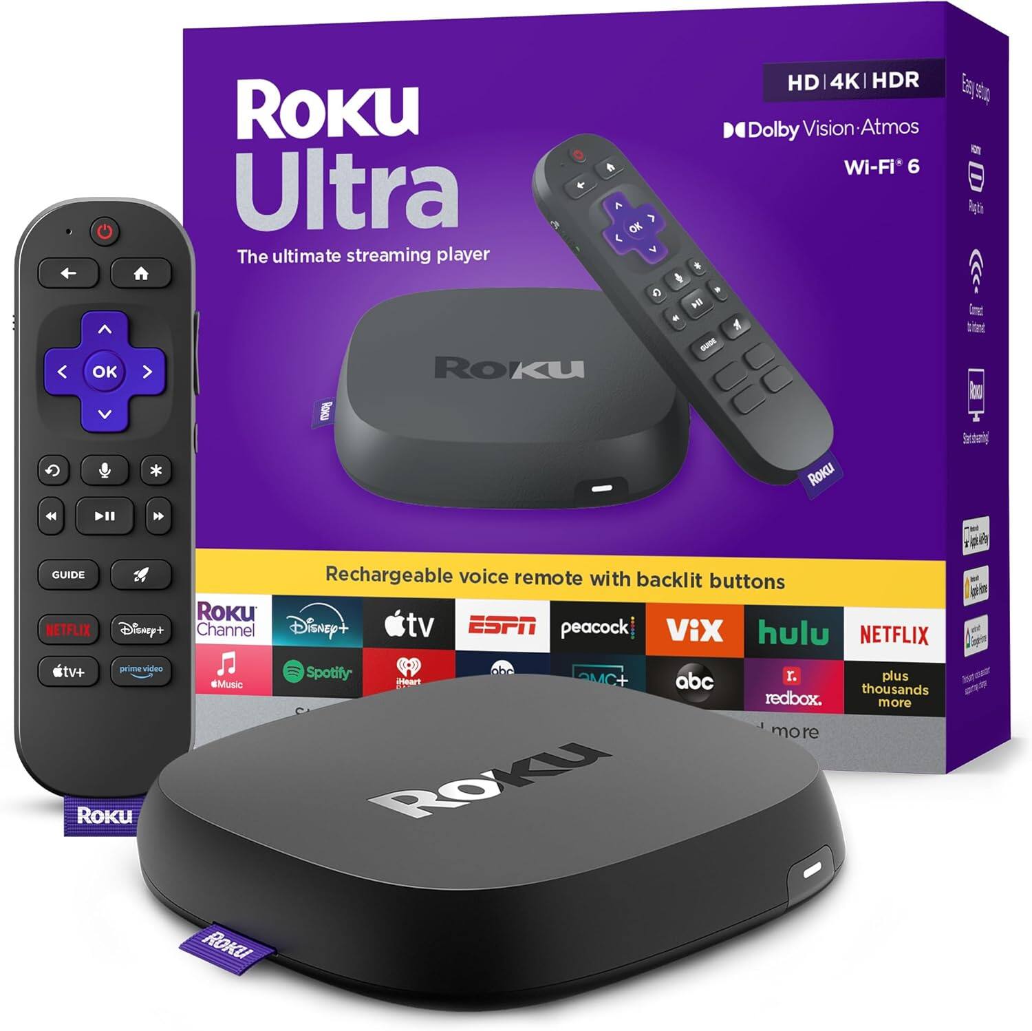 Roku Ultra
The ultimate streaming player
HD | 4K | HDR
Dolby Vision | Atmos
Wi-Fi 6
Rechargeable voice remote with backlit buttons
Roku Channel
Disney+
Apple TV+
ESPN
peacock
Vix
hulu
NETFLIX
Spotify
Music
abc
redbox
Plus thousands more
Easy setup
Remote
Dolby Vision
Wi-Fi 6
Set up in minutes