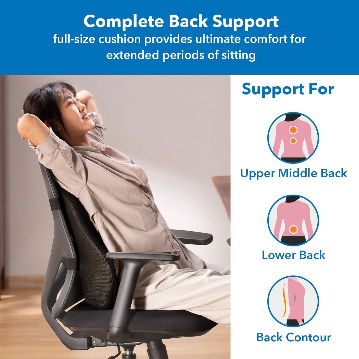 Complete Back Support  
full-size cushion provides ultimate comfort for extended periods of sitting  

Support For  
Upper Middle Back  
Lower Back  
Back Contour