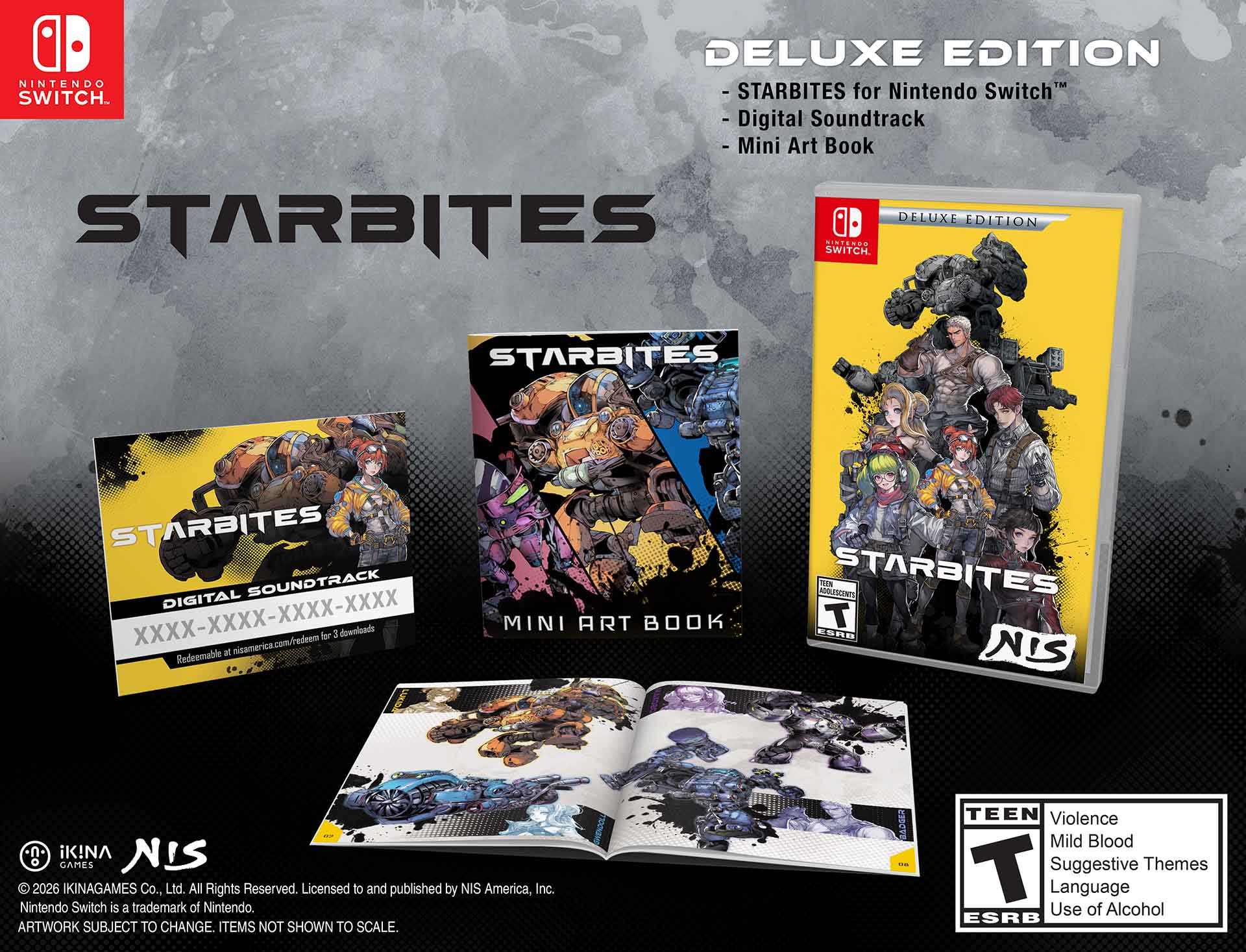 DELUXE EDITION  
STARBITES for Nintendo Switch™  
- Digital Soundtrack  
- Mini Art Book  

DELUXE EDITION  
STARBITES  
NIS America, Inc.  

STARBITES  
DIGITAL SOUNDTRACK  
XXXX-XXXX-XXXX-XXXX  
Redeemable at nisamerica.com/redeem for 3 downloads  

MINI ART BOOK  

© 2026 IKINAGAMES Co., Ltd. All Rights Reserved. Licensed to and published by NIS America, Inc.  
Nintendo Switch is a trademark of Nintendo.  
ARTWORK SUBJECT TO CHANGE. ITEMS NOT SHOWN TO SCALE.  

TEEN  
Violence  
Mild Blood  
Suggestive Themes  
Language  
Use of Alcohol  
ESRB  

STARBITES  
NIS  

Produced by NIS America, Inc.