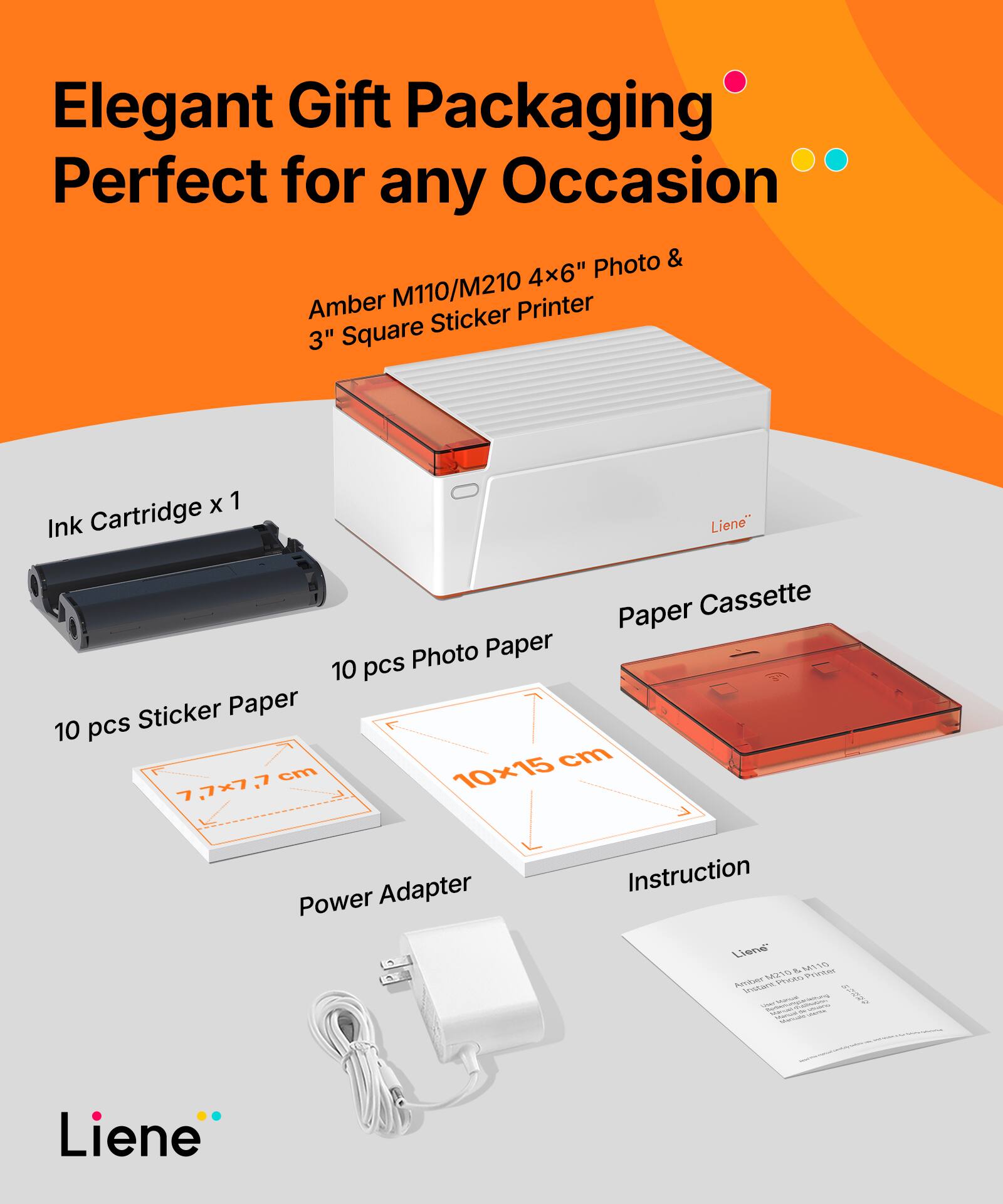 Elegant Gift Packaging Perfect for any Occasion  
Amber M110/M210 4x6" Photo & 3" Square Sticker Printer  
Ink Cartridge x 1  
10 pcs Sticker Paper (7.7x7.7 cm)  
10 pcs Photo Paper (10x15 cm)  
Paper Cassette  
Power Adapter  
Instruction  
Liene
