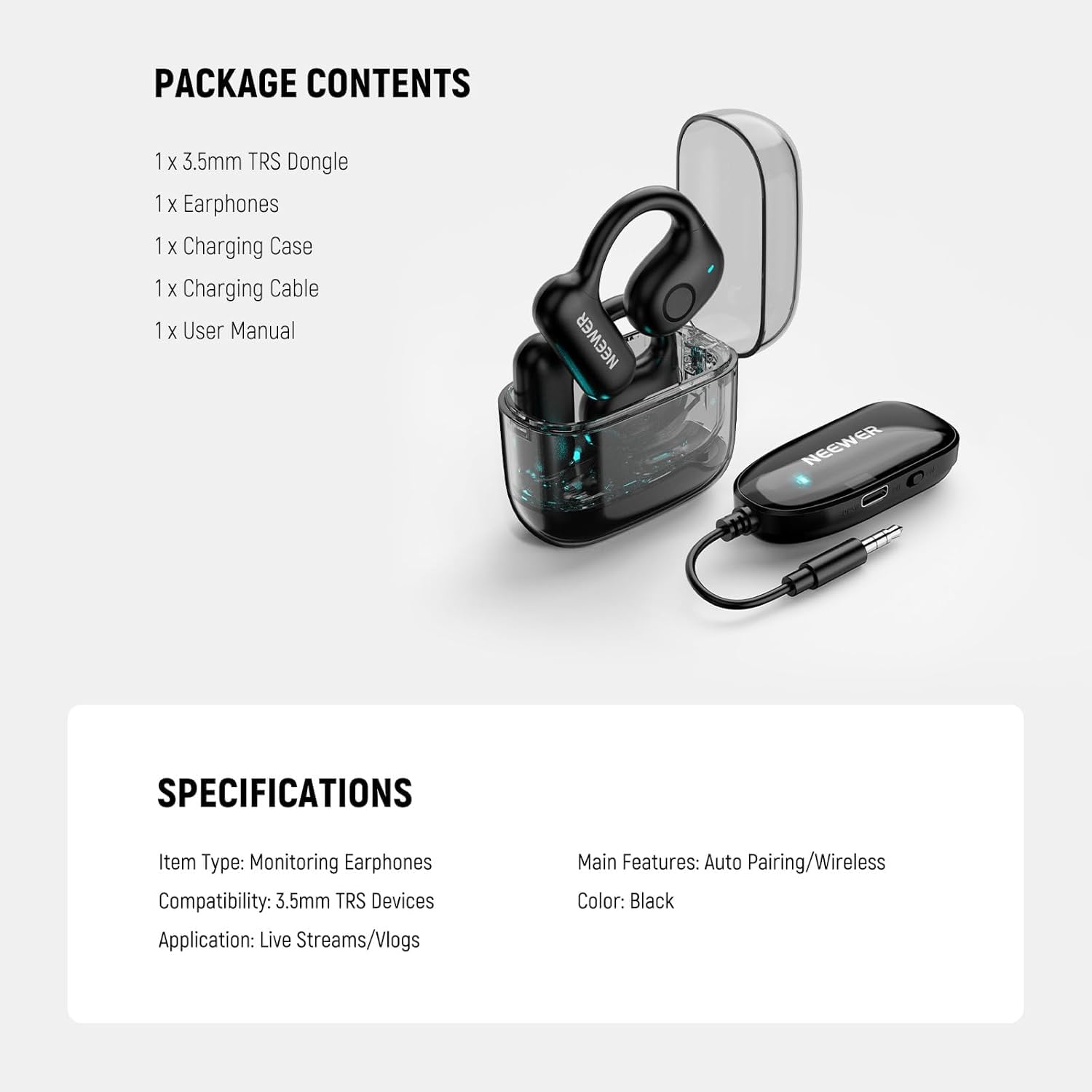 PACKAGE CONTENTS
1x 3.5mm TRS Dongle
1x Earphones
1x Charging Case
1x Charging Cable
1x User Manual

NEEWER

SPECIFICATIONS
Item Type: Monitoring Earphones
Compatibility: 3.5mm TRS Devices
Application: Live Streams/Vlogs

Main Features: Auto Pairing/Wireless
Color: Black