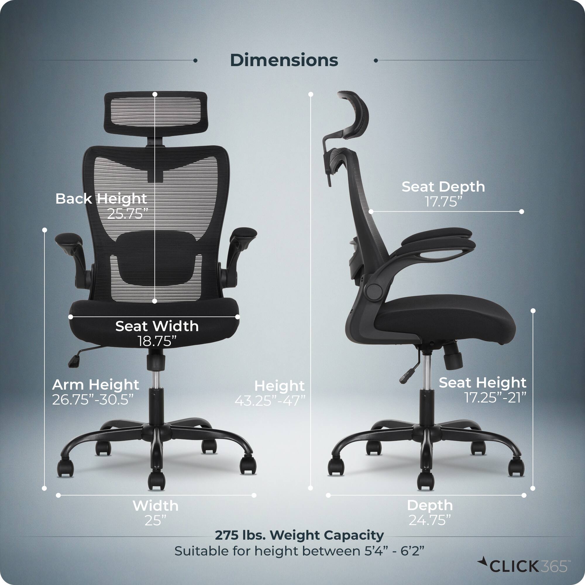 Dimensions  
- Back Height: 25.75"  
- Seat Depth: 17.75"  
- Seat Width: 18.75"  
- Arm Height: 26.75"-30.5"  
- Height: 43.25"-47"  
- Seat Height: 17.25"-21"  
- Width: 25"  
- Depth: 24.75"  
- Weight Capacity: 275 lbs.  
- Suitable for height between 5'4" - 6'2"  

CLICK365