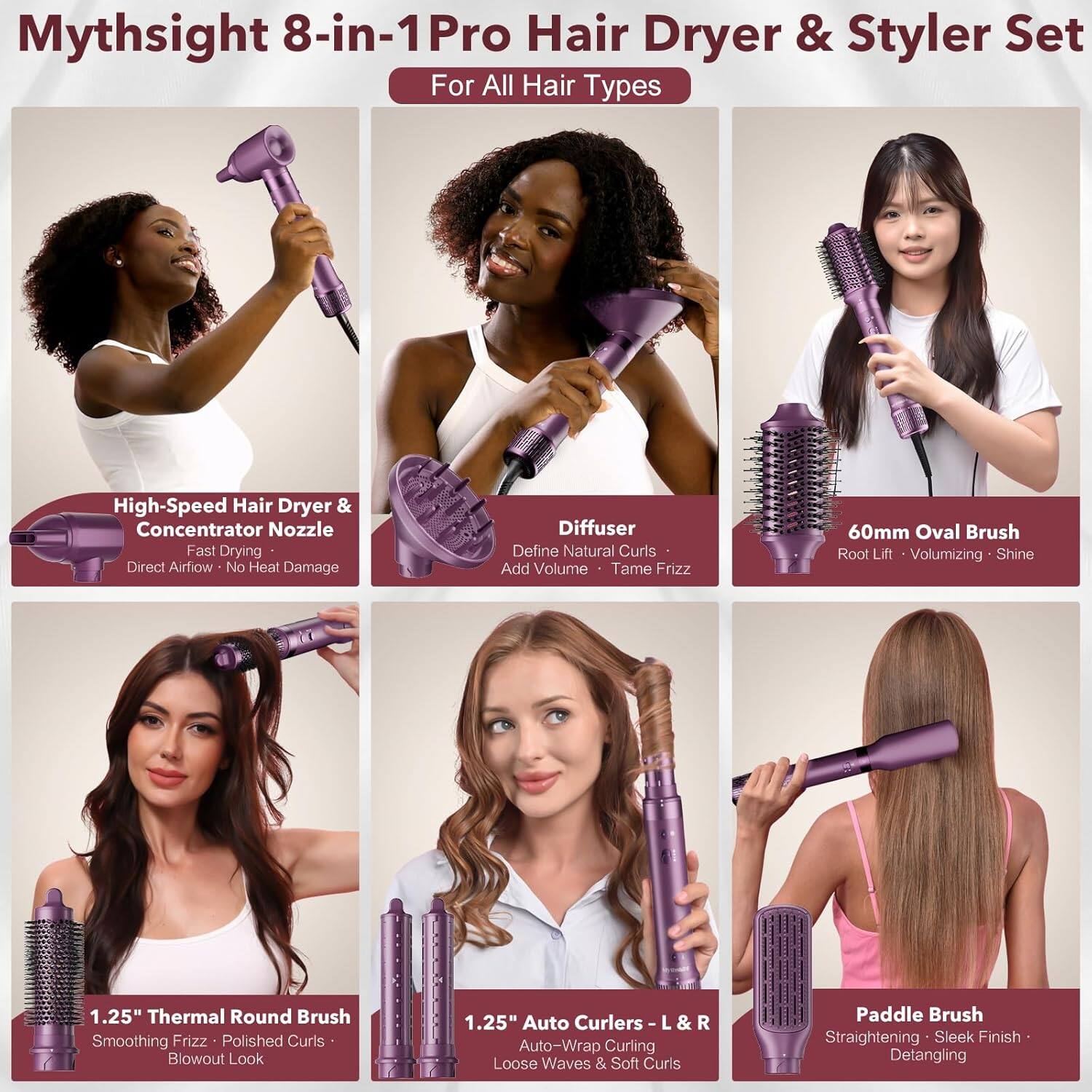 Mythsight 8-in-1 Pro Hair Dryer & Styler Set  
For All Hair Types  

High-Speed Hair Dryer & Concentrator Nozzle  
Fast Drying • Direct Airflow • No Heat Damage  

Diffuser  
Define Natural Curls • Add Volume • Tame Frizz  

60mm Oval Brush  
Root Lift • Volumizing • Shine  

1.25" Thermal Round Brush  
Smoothing Frizz • Polished Curls • Blowout Look  

1.25" Auto Curlers L & R  
Auto-Wrap Curling • Loose Waves & Soft Curls  

Paddle Brush  
Straightening • Sleek Finish • Detangling