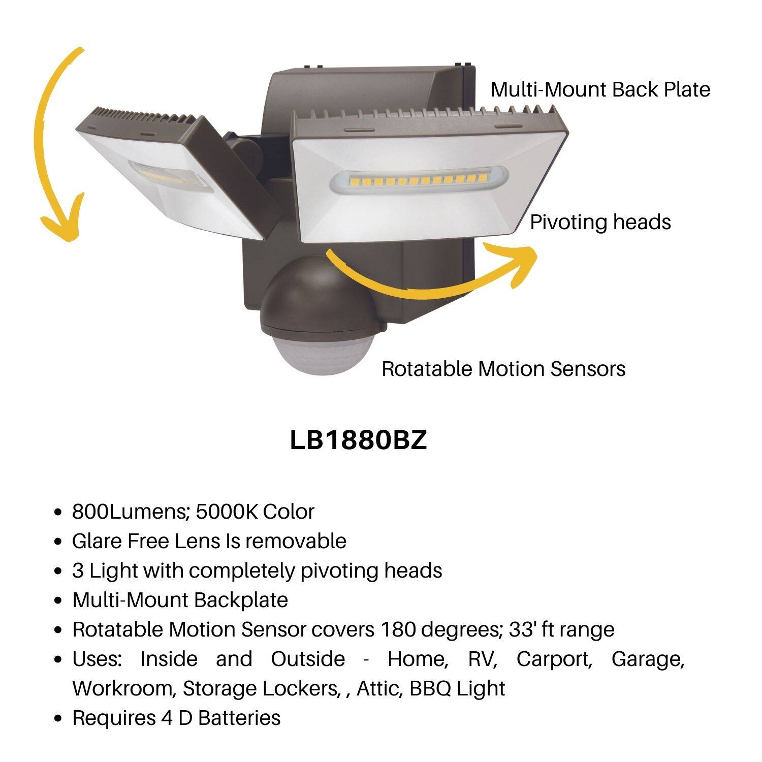 LB1880BZ

- 800Lumens; 5000K Color
- Glare Free Lens Is removable
- 3 Light with completely pivoting heads
- Multi-Mount Backplate
- Rotatable Motion Sensor covers 180 degrees; 33' ft range
- Uses: Inside and Outside - Home, RV, Carport, Garage, Workroom, Storage Lockers, Attic, BBQ Light
- Requires 4 D Batteries

Multi-Mount Back Plate  
Pivoting heads  
Rotatable Motion Sensors