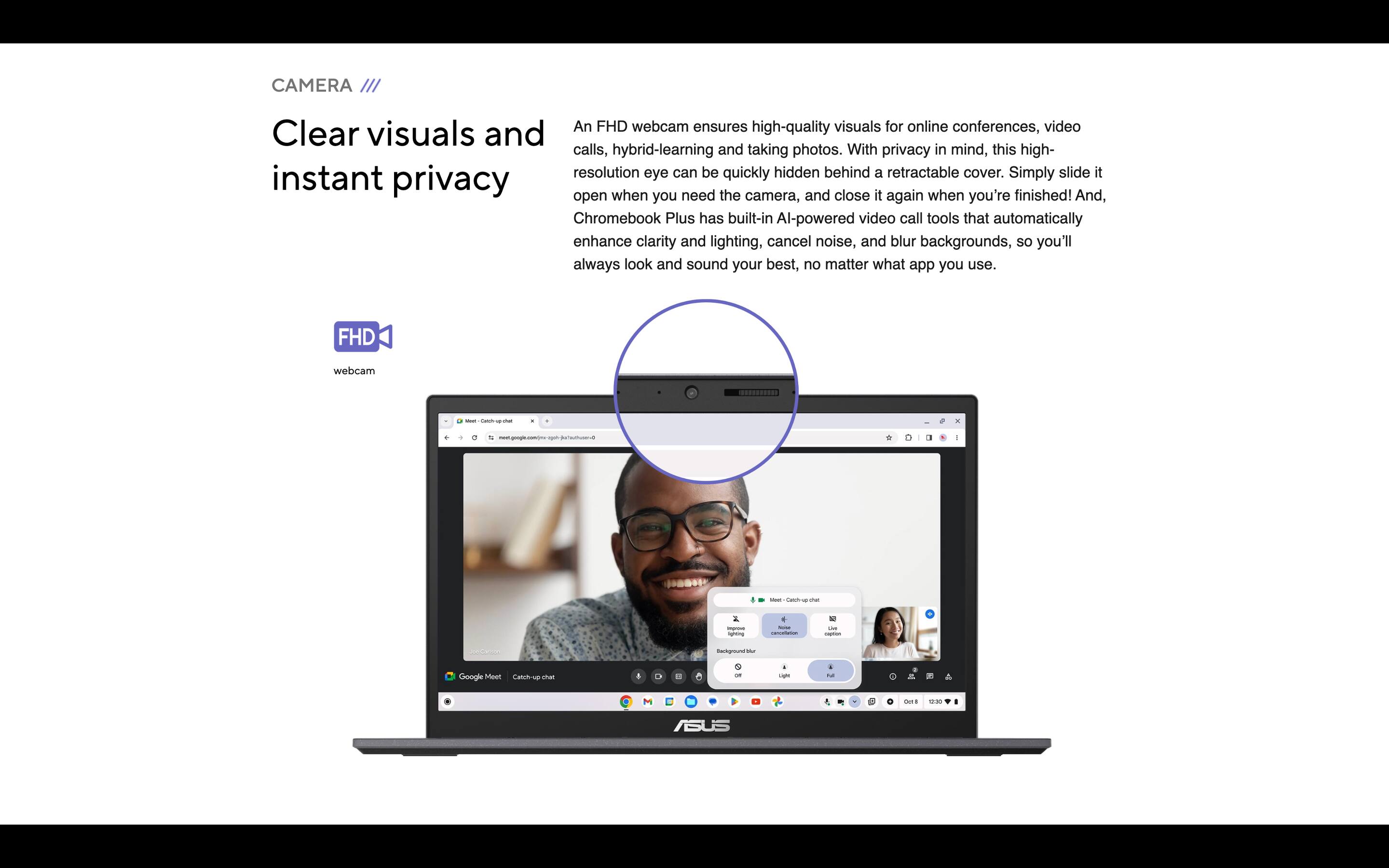 CAMERA

Clear visuals and instant privacy

An FHD webcam ensures high-quality visuals for online conferences, video calls, hybrid-learning and taking photos. With privacy in mind, this high-resolution eye can be quickly hidden behind a retractable cover. Simply slide it open when you need the camera, and close it again when you're finished! And, Chromebook Plus has built-in AI-powered video call tools that automatically enhance clarity and lighting, cancel noise, and blur backgrounds, so you'll always look and sound your best, no matter what app you use.

FHD webcam