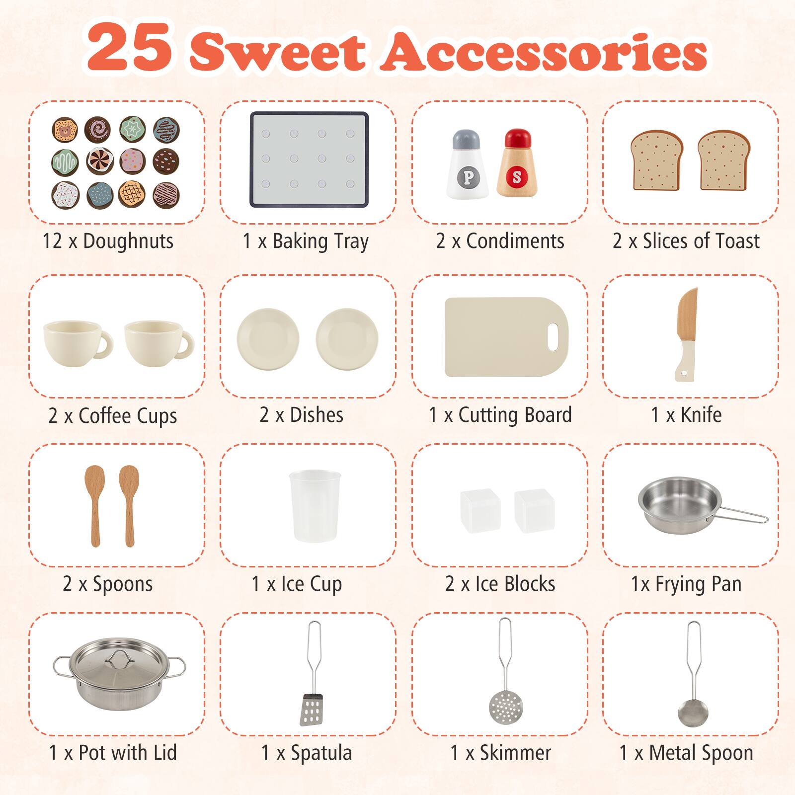25 Sweet Accessories

- 12 x Doughnuts
- 1 x Baking Tray
- 2 x Condiments
- 2 x Slices of Toast
- 2 x Coffee Cups
- 2 x Dishes
- 1 x Cutting Board
- 1 x Knife
- 2 x Spoons
- 1 x Ice Cup
- 2 x Ice Blocks
- 1 x Frying Pan
- 1 x Pot with Lid
- 1 x Spatula
- 1 x Skimmer
- 1 x Metal Spoon