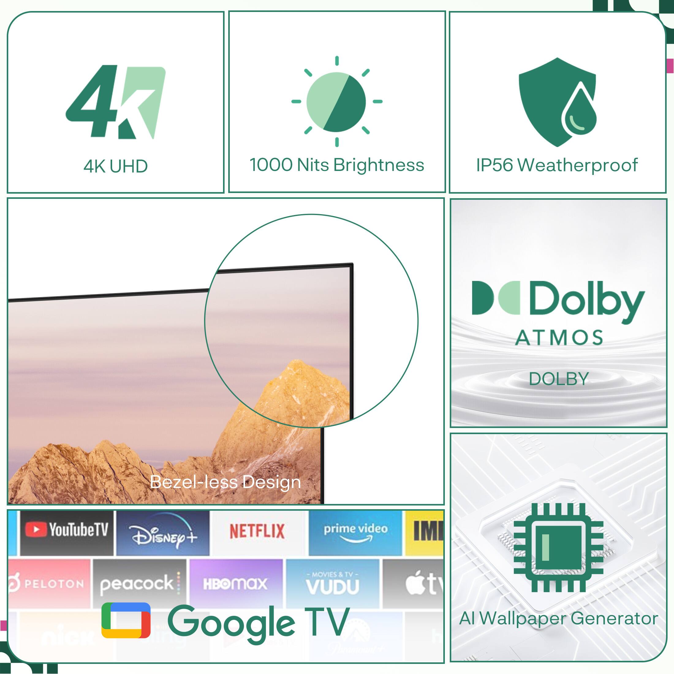 4K UHD  
1000 Nits Brightness  
IP56 Weatherproof  
Dolby Atmos  
Bezel-less Design  

YouTube TV  
Disney+  
Netflix  
Prime Video  
IMI Movies & TV  
Peloton  
Peacock  
HBO Max  
Vudu  
Google TV  

AI Wallpaper Generator