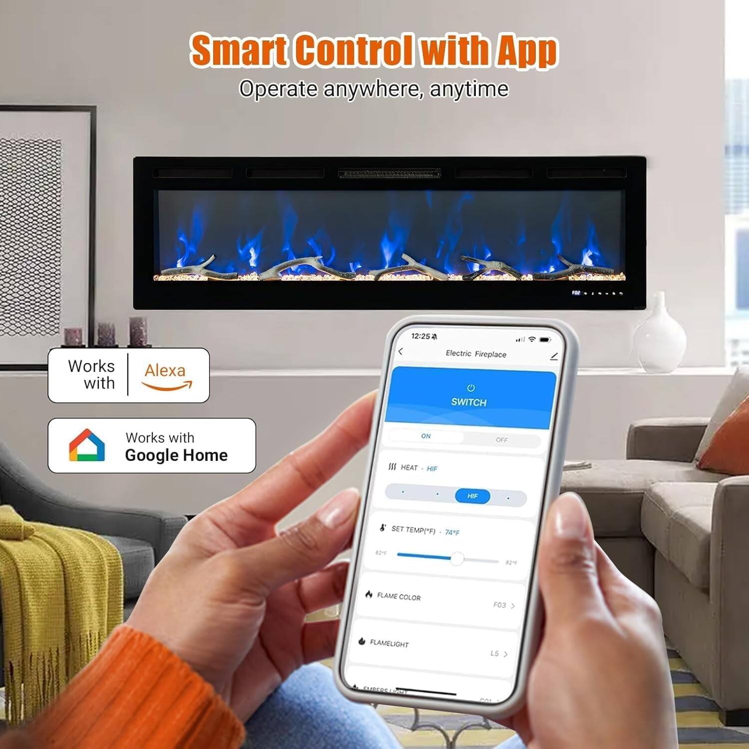 Smart Control with App  
Operate anywhere, anytime  

Works with Alexa  
Works with Google Home  

Electric Fireplace  
SWITCH  
ON  
OFF  

HEAT  
SET TEMP("F) 74°F  

FLAME COLOR  
FLAMELIGHT  

F03  
LS