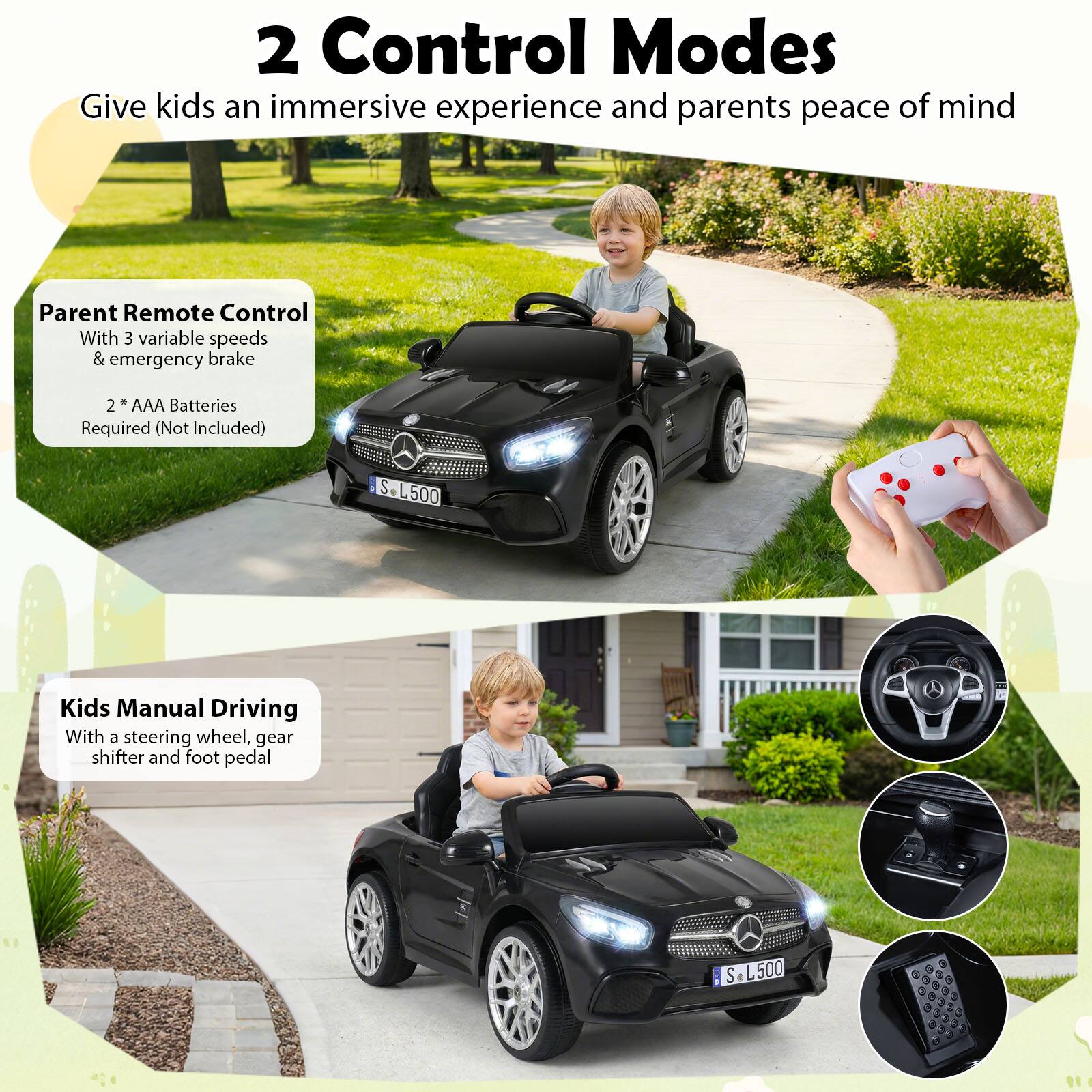 2 Control Modes  
Give kids an immersive experience and parents peace of mind  

Parent Remote Control  
With 3 variable speeds & emergency brake  
2 AAA Batteries Required (Not Included)  

Kids Manual Driving  
With a steering wheel, gear shifter and foot pedal  

S L500