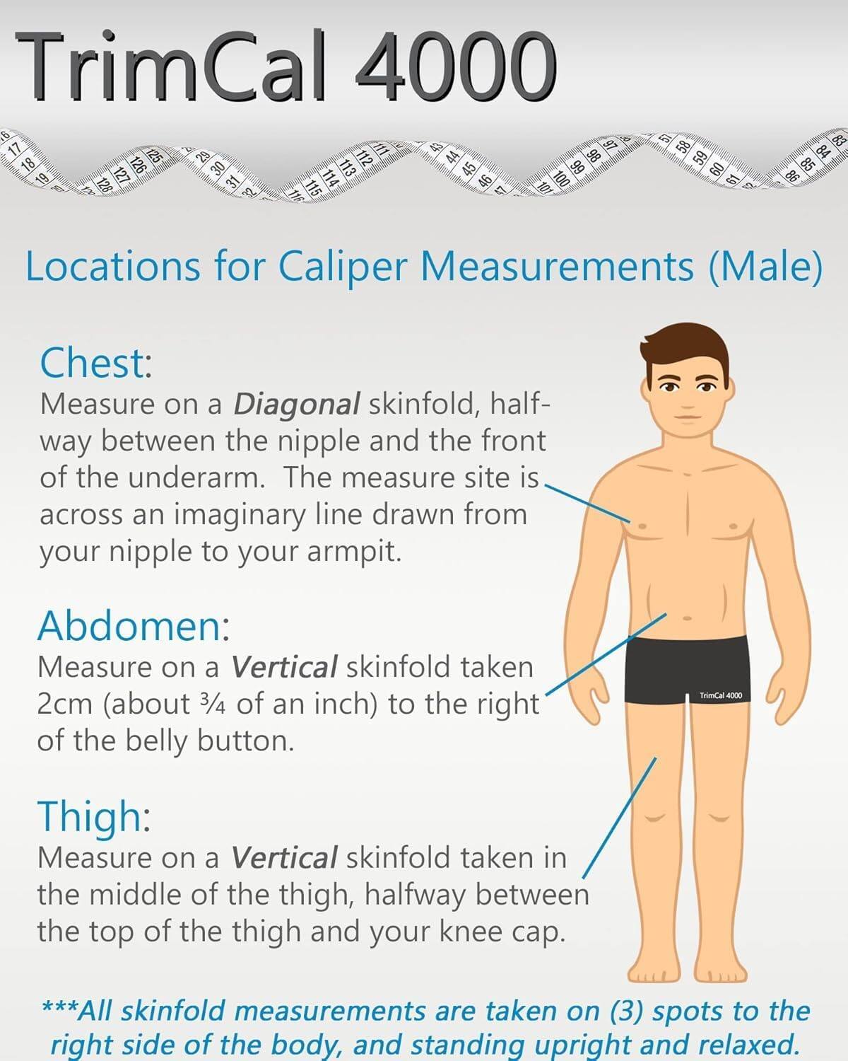 TrimCal 4000

Locations for Caliper Measurements (Male)

Chest:
Measure on a Diagonal skinfold, halfway between the nipple and the front of the underarm. The measure site is across an imaginary line drawn from your nipple to your armpit.

Abdomen:
Measure on a Vertical skinfold taken 2cm (about 3/4 of an inch) to the right of the belly button.

Thigh:
Measure on a Vertical skinfold taken in the middle of the thigh, halfway between the top of the thigh and your knee cap.

***All skinfold measurements are taken on (3) spots to the right side of the body, and standing upright and relaxed.