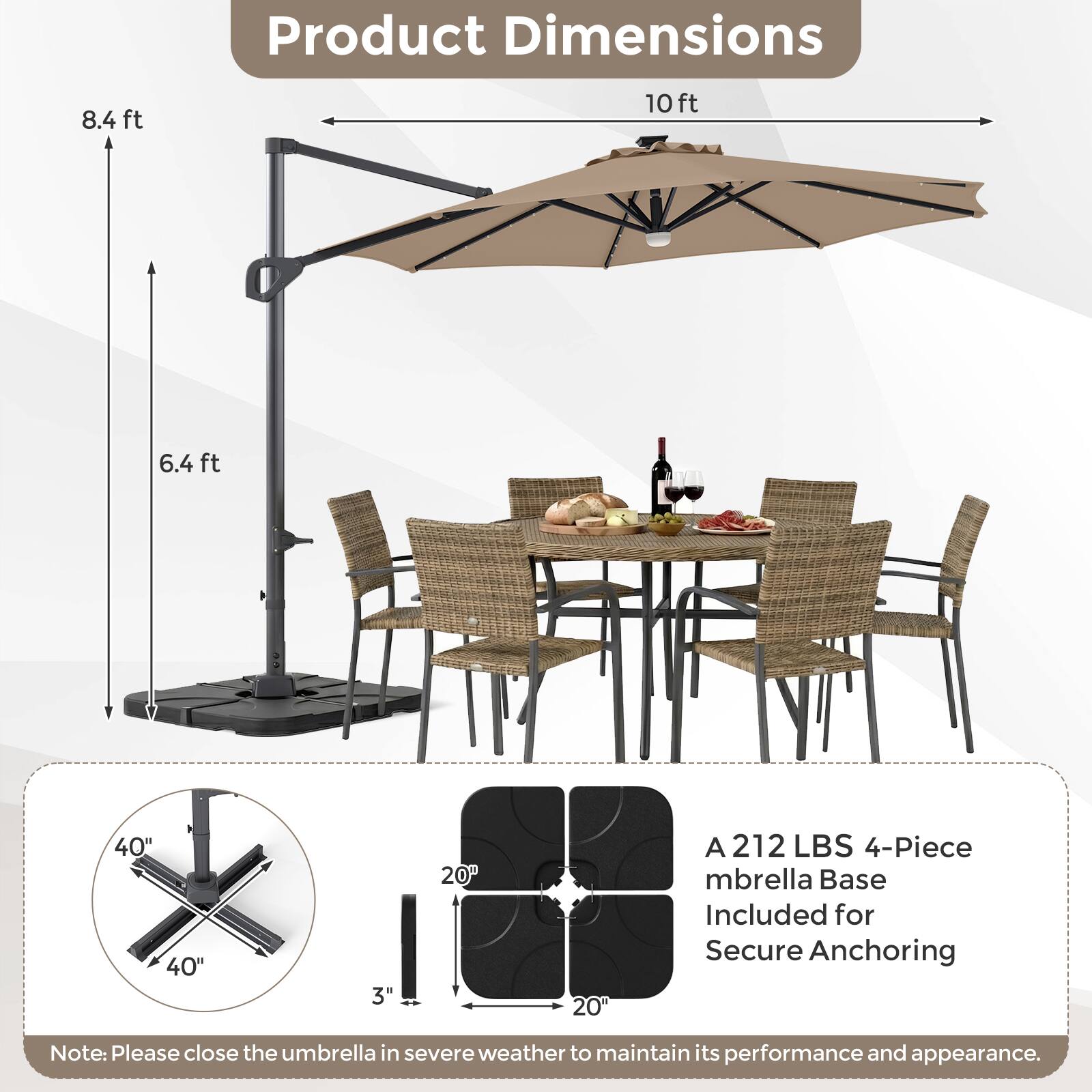Product Dimensions: 8.4 ft, 10 ft, 6.4 ft, 40" x 40", 3" x 20" x 20"  
A 212 LBS 4-Piece Umbrella Base Included for Secure Anchoring  
Note: Please close the umbrella in severe weather to maintain its performance and appearance.