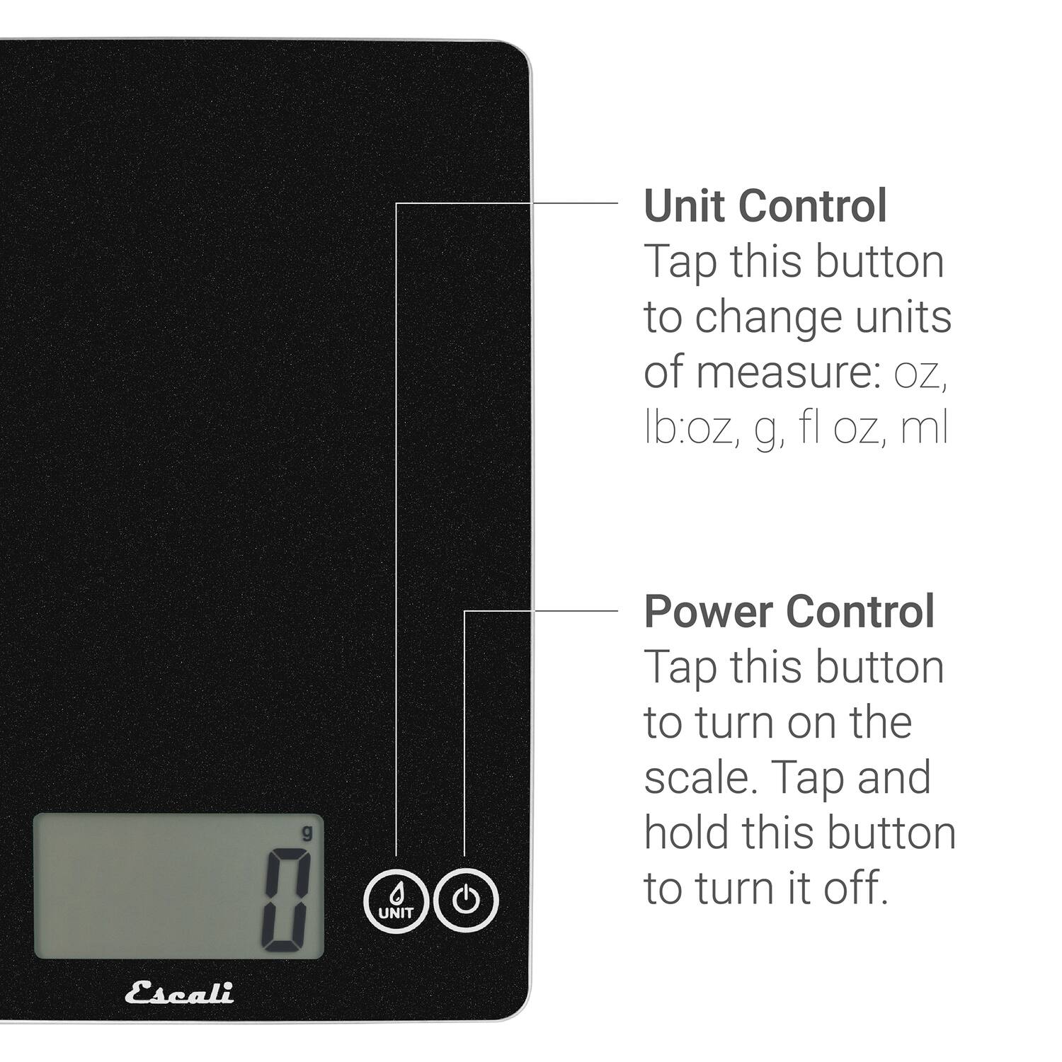 Unit Control  
Tap this button to change units of measure: oz, lb:oz, g, fl oz, ml  

Power Control  
Tap this button to turn on the scale. Tap and hold this button to turn it off.