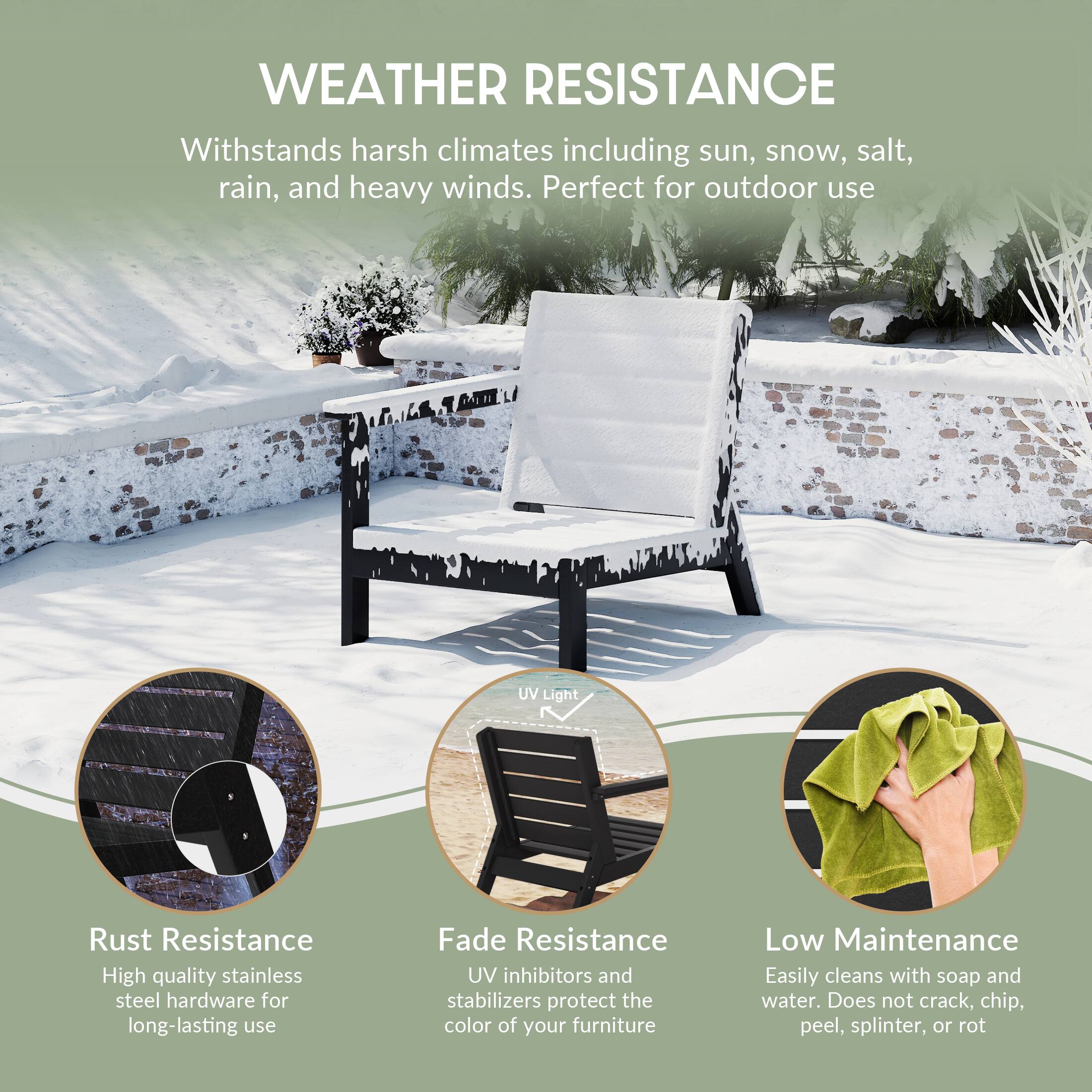 WEATHER RESISTANCE  
Withstands harsh climates including sun, snow, salt, rain, and heavy winds. Perfect for outdoor use

UV Light

Rust Resistance  
High quality stainless steel hardware for long-lasting use

Fade Resistance  
UV inhibitors and stabilizers protect the color of your furniture

Low Maintenance  
Easily cleans with soap and water. Does not crack, chip, peel, splinter, or rot