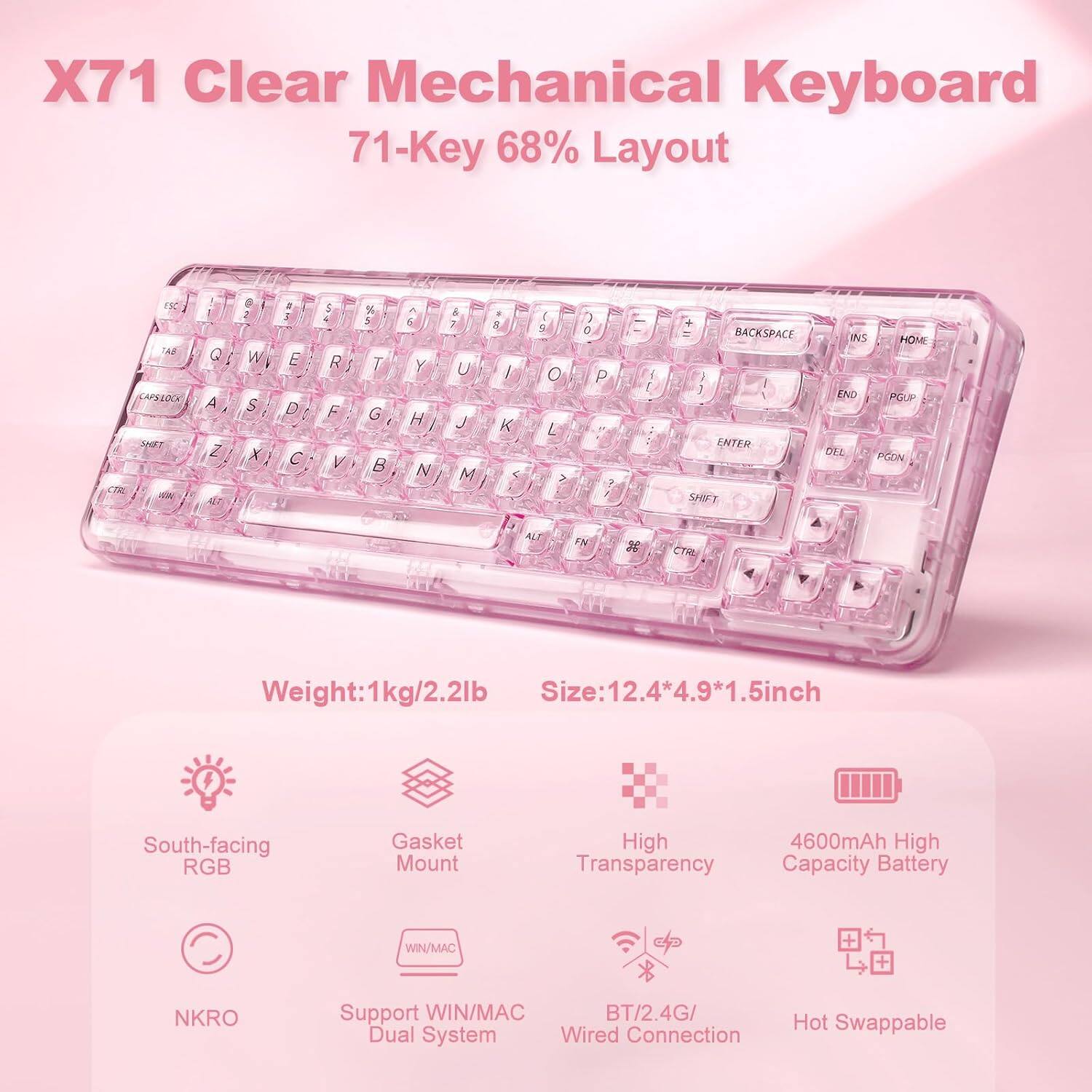 X71 Clear Mechanical Keyboard  
71-Key 68% Layout  

Key Layout:  
Q W E R T Y U I O P  
A S D F G H J K L  
Z X C V B N M  

Features:  
- Weight: 1kg/2.2lb  
- Size: 12.4*4.9*1.5 inch  
- South-facing RGB  
- Gasket Mount  
- High Transparency  
- 4600mAh High Capacity Battery  
- NKRO  
- Support WIN/MAC Dual System  
- BT/2.4G/ Wired Connection  
- Hot Swappable  

Additional Keys:  
- ALT  
- FN  
- BACKSPACE  
- INS  
- HOME  
- END  
- PGUP  
- ENTER  
- SHIFT  
- CTRL  
- ALT