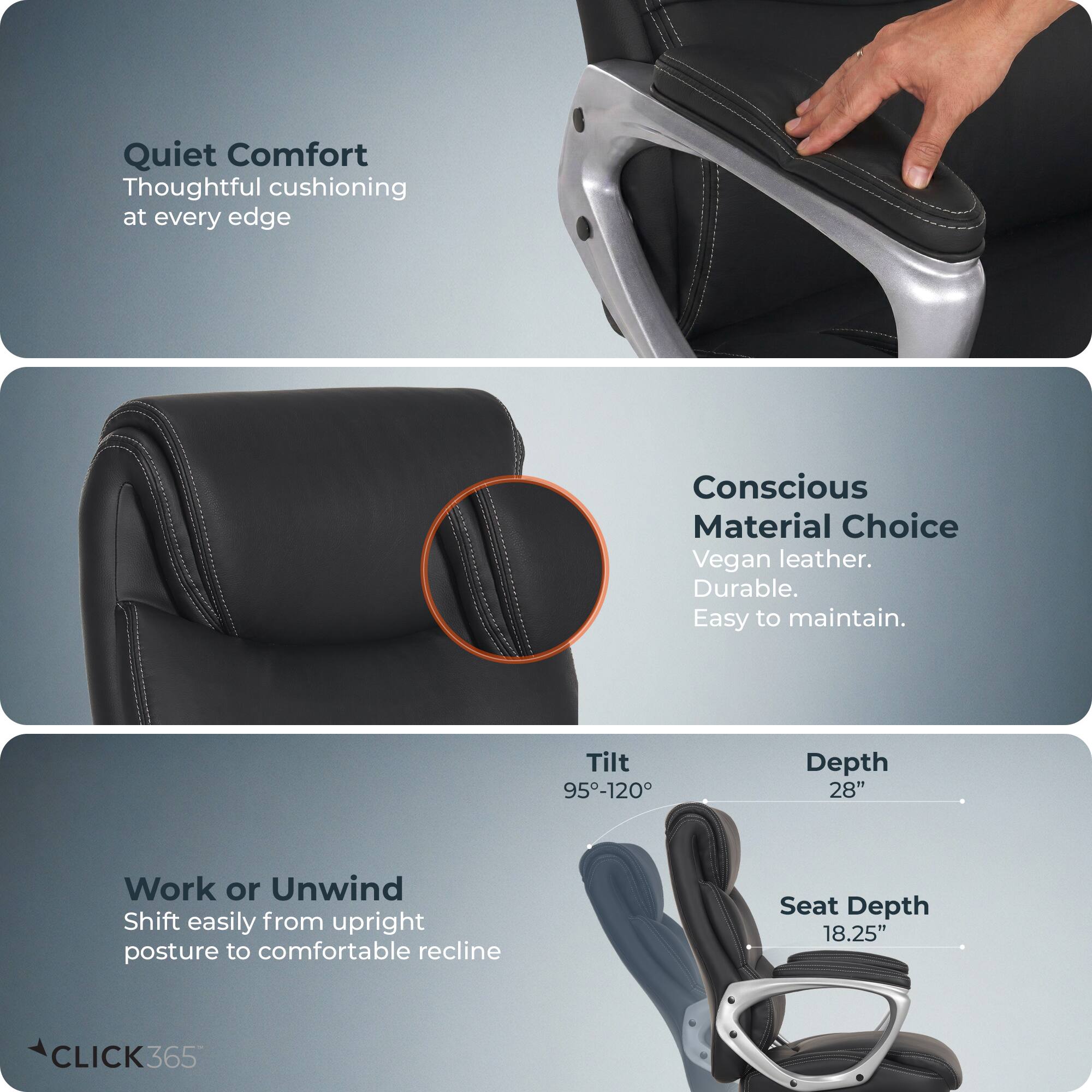 Quiet Comfort  
Thoughtful cushioning at every edge  

Conscious Material Choice  
Vegan leather. Durable. Easy to maintain.  

Work or Unwind  
Shift easily from upright posture to comfortable recline  

Tilt 95-120°  
Depth 28"  
Seat Depth 18.25"  

CLICK365