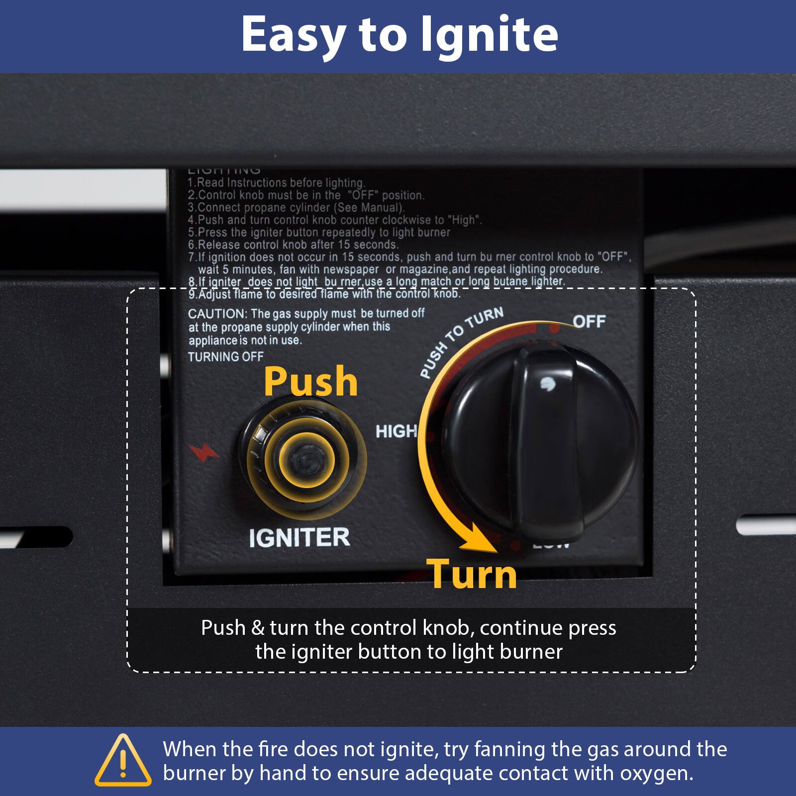 Easy to Ignite

1. Read Instructions before lighting.
2. Control knob must be in the "OFF" position.
3. Connect propane cylinder (See Manual).
4. Push and turn control knob counter clockwise to "High".
5. Press the igniter button repeatedly to light burner.
6. Release control knob after 15 seconds.
7. If ignition does not occur in 15 seconds, push and turn burner control knob to "OFF", wait 5 minutes, fan with newspaper or magazine and repeat lighting procedure.
8. If igniter does not light burner, use a long match or long butane lighter.
9. Adjust flame to desired flame with the control knob.

CAUTION: The gas supply must be turned off at the propane supply cylinder when this appliance is not in use.

TURNING OFF
Push & turn the control knob, continue press the igniter button to light burner

When the fire does not ignite, try fanning the gas around the burner by hand to ensure adequate contact with oxygen.