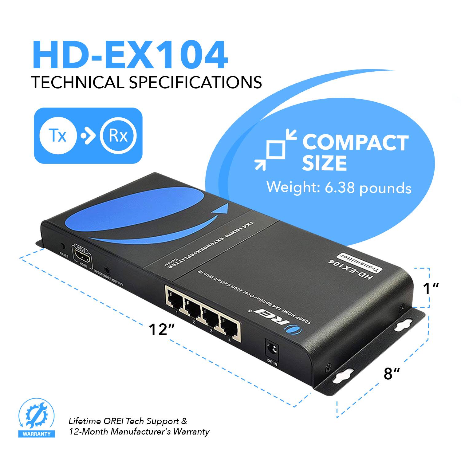 HD-EX104  
TECHNICAL SPECIFICATIONS  

Tx > Rx  

COMPACT SIZE  
Weight: 6.38 pounds  

12"  
8"  
1"  

Lifetime OREI Tech Support & 12-Month Manufacturer's Warranty