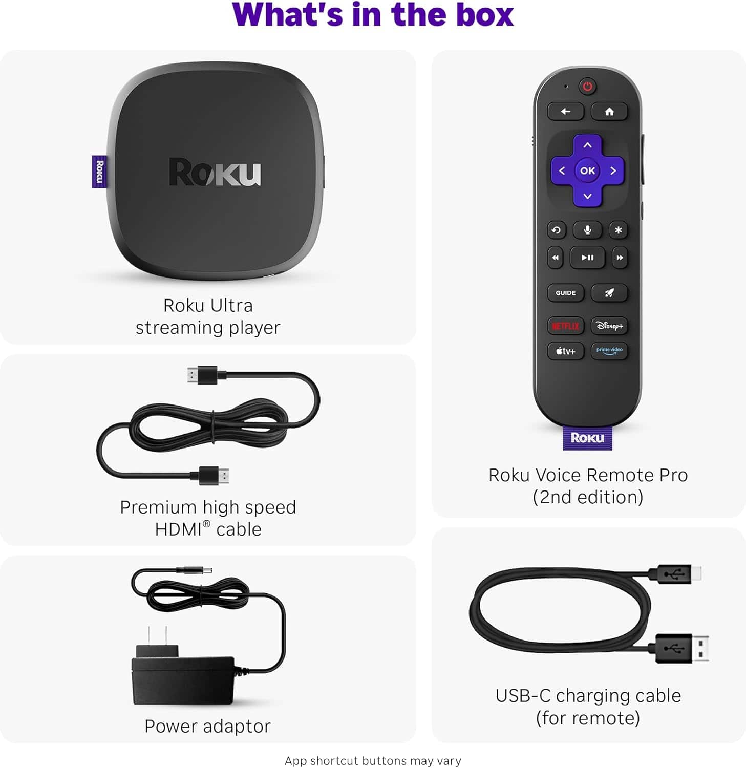 What's in the box
- Roku Ultra streaming player
- Premium high speed HDMI® cable
- Power adaptor
- Roku Voice Remote Pro (2nd edition)
- USB-C charging cable (for remote)
App shortcut buttons may vary