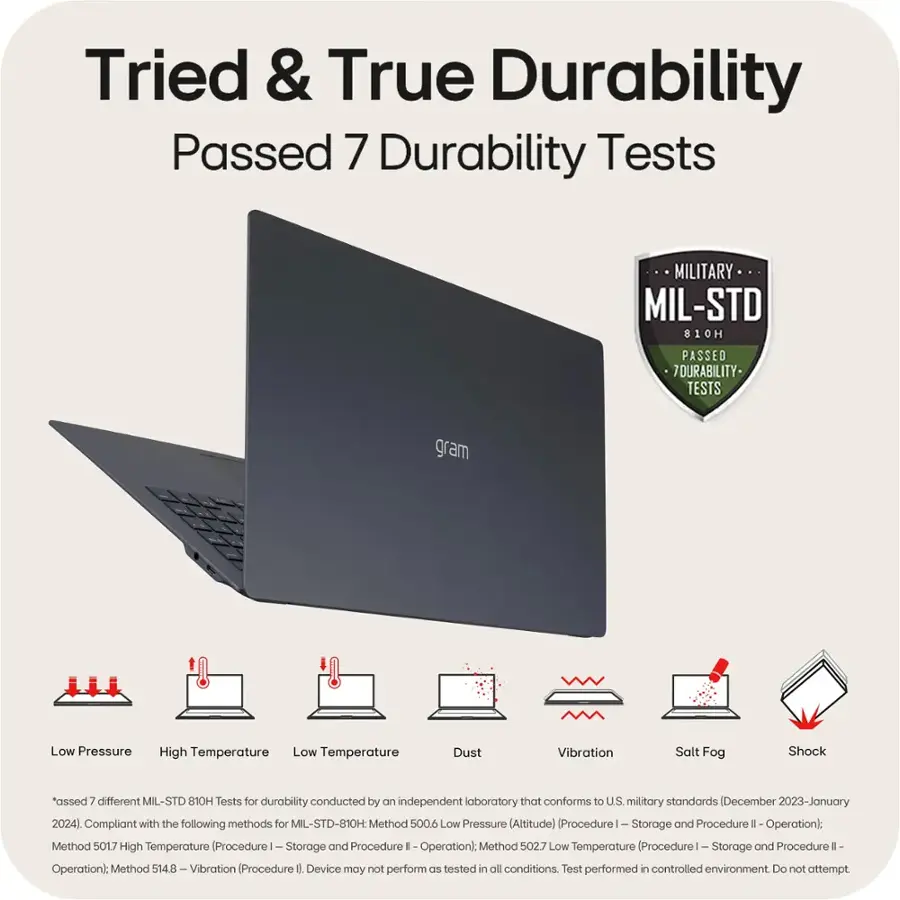 Tried & True Durability Passed 7 Durability Tests MILITARY MIL-STD 810H PASSED 7 DURABILITY-TESTS gram Low Pressure High Temperature Low Temperature Dust Vibration Salt Fog Shock "assed 7 different MIL-STD 810H Tests for durability conducted by an independent laboratory that conforms to U.S. military standards (December 2023-January 2024) Compliant with the following methods for MIL-STD-810H: Method 5006 Low Pressure (Altitude) Procedure I- Storage and Procedure II - Operation): Method 5017 High Temperature (Procedure I- Storage and Procedure II - Operation): Method 502.7 Low Temperature (Procedure I- Storage and Procedure II - Operation): Method 514.8 -Vibration (Procedure 0 Device may not perform as expected in all conditions. Test performed in controlled environment. Do not attempt.